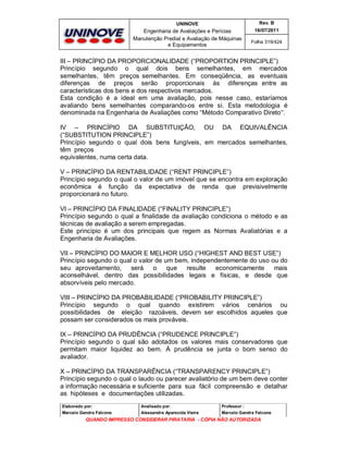 UNINOVE

Rev. B

Engenharia de Avaliações e Perícias
Manutenção Predial e Avaliação de Máquinas
e Equipamentos

16/07/2011
Folha 319/424

III – PRINCÍPIO DA PROPORCIONALIDADE (“PROPORTION PRINCIPLE”)
Princípio segundo o qual dois bens semelhantes, em mercados
semelhantes, têm preços semelhantes. Em conseqüência, as eventuais
diferenças de preços serão proporcionais às diferenças entre as
características dos bens e dos respectivos mercados.
Esta condição é a ideal em uma avaliação, pois nesse caso, estaríamos
avaliando bens semelhantes comparando-os entre si. Esta metodologia é
denominada na Engenharia de Avaliações como “Método Comparativo Direto”.
IV – PRINCÍPIO DA SUBSTITUIÇÃO, OU DA EQUIVALÊNCIA
(“SUBSTITUTION PRINCIPLE”)
Princípio segundo o qual dois bens fungíveis, em mercados semelhantes,
têm preços
equivalentes, numa certa data.
V – PRINCÍPIO DA RENTABILIDADE (“RENT PRINCIPLE”)
Princípio segundo o qual o valor de um imóvel que se encontra em exploração
econômica é função da expectativa de renda que previsivelmente
proporcionará no futuro.
VI – PRINCÍPIO DA FINALIDADE (“FINALITY PRINCIPLE”)
Princípio segundo o qual a finalidade da avaliação condiciona o método e as
técnicas de avaliação a serem empregadas.
Este princípio é um dos principais que regem as Normas Avaliatórias e a
Engenharia de Avaliações.
VII – PRINCÍPIO DO MAIOR E MELHOR USO (“HIGHEST AND BEST USE”)
Princípio segundo o qual o valor de um bem, independentemente do uso ou do
seu aproveitamento,
será
o que
resulte
economicamente
mais
aconselhável, dentro das possibilidades legais e físicas, e desde que
absorvíveis pelo mercado.
VIII – PRINCÍPIO DA PROBABILIDADE (“PROBABILITY PRINCIPLE”)
Princípio segundo o qual quando existirem vários cenários ou
possibilidades de eleição razoáveis, devem ser escolhidos aqueles que
possam ser considerados os mais prováveis.
IX – PRINCÍPIO DA PRUDÊNCIA (“PRUDENCE PRINCIPLE”)
Princípio segundo o qual são adotados os valores mais conservadores que
permitam maior liquidez ao bem. À prudência se junta o bom senso do
avaliador.
X – PRINCÍPIO DA TRANSPARÊNCIA (“TRANSPARENCY PRINCIPLE”)
Princípio segundo o qual o laudo ou parecer avaliatório de um bem deve conter
a informação necessária e suficiente para sua fácil compreensão e detalhar
as hipóteses e documentações utilizadas.
Elaborado por:

Analisado por:

Professor :

Marcelo Gandra Falcone

Alessandra Aparecida Vieira

Marcelo Gandra Falcone

QUANDO IMPRESSO CONSIDERAR PIRATARIA - CÓPIA NÃO AUTORIZADA

 
