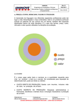UNINOVE

Rev. B

Engenharia de Avaliações e Perícias
Manutenção Predial e Avaliação de Máquinas
e Equipamentos

16/07/2011
Folha 320/424

2. PREÇO, CUSTO, MERCADO, VALOR E UTILIDADE

A imprecisão da linguagem nos diferentes segmentos profissionais pode dar
lugar a más interpretações e maus entendidos. Este é um problema particular
quando as palavras de uso comum em um idioma, também têm especiais
significados dentro de certa disciplina. É o caso dos termos, preço, custo,
mercado e valor quando utilizados na disciplina da avaliação.

2.1 CUSTO
É o preço pago pelos bens e serviços ou a quantidade requerida para
criar ou produzir o bem ou o serviço. Se considerada para reposição de
determinado bem, pode ser direto ou indireto:


CUSTO DIRETO DE PRODUÇÃO: Gastos com insumos, inclusive mão
de obra, na produção de um bem.



CUSTO INDIRETO DE PRODUÇÃO: Despesas administrativas e
financeiras, benefícios e demais ônus e encargos necessários à produção
de um bem.

Elaborado por:

Analisado por:

Professor :

Marcelo Gandra Falcone

Alessandra Aparecida Vieira

Marcelo Gandra Falcone

QUANDO IMPRESSO CONSIDERAR PIRATARIA - CÓPIA NÃO AUTORIZADA

 