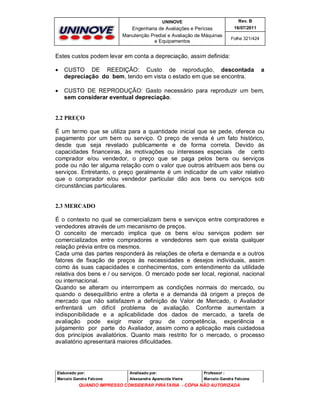 UNINOVE

Rev. B

Engenharia de Avaliações e Perícias
Manutenção Predial e Avaliação de Máquinas
e Equipamentos

16/07/2011
Folha 321/424

Estes custos podem levar em conta a depreciação, assim definida:


CUSTO DE REEDIÇÃO: Custo de reprodução, descontada
depreciação do bem, tendo em vista o estado em que se encontra.

a



CUSTO DE REPRODUÇÃO: Gasto necessário para reproduzir um bem,
sem considerar eventual depreciação.

2.2 PREÇO
É um termo que se utiliza para a quantidade inicial que se pede, oferece ou
pagamento por um bem ou serviço. O preço de venda é um fato histórico,
desde que seja revelado publicamente e de forma correta. Devido às
capacidades financeiras, às motivações ou interesses especiais de certo
comprador e/ou vendedor, o preço que se paga pelos bens ou serviços
pode ou não ter alguma relação com o valor que outros atribuem aos bens ou
serviços. Entretanto, o preço geralmente é um indicador de um valor relativo
que o comprador e/ou vendedor particular dão aos bens ou serviços sob
circunstâncias particulares.

2.3 MERCADO
É o contexto no qual se comercializam bens e serviços entre compradores e
vendedores através de um mecanismo de preços.
O conceito de mercado implica que os bens e/ou serviços podem ser
comercializados entre compradores e vendedores sem que exista qualquer
relação prévia entre os mesmos.
Cada uma das partes responderá às relações de oferta e demanda e a outros
fatores de fixação de preços às necessidades e desejos individuais, assim
como às suas capacidades e conhecimentos, com entendimento da utilidade
relativa dos bens e / ou serviços. O mercado pode ser local, regional, nacional
ou internacional.
Quando se alteram ou interrompem as condições normais do mercado, ou
quando o desequilíbrio entre a oferta e a demanda dá origem a preços de
mercado que não satisfazem a definição de Valor de Mercado, o Avaliador
enfrentará um difícil problema de avaliação. Conforme aumentam a
indisponibilidade e a aplicabilidade dos dados de mercado, a tarefa de
avaliação pode exigir maior grau de competência, experiência e
julgamento por parte do Avaliador, assim como a aplicação mais cuidadosa
dos princípios avaliatórios. Quanto mais restrito for o mercado, o processo
avaliatório apresentará maiores dificuldades.

Elaborado por:

Analisado por:

Professor :

Marcelo Gandra Falcone

Alessandra Aparecida Vieira

Marcelo Gandra Falcone

QUANDO IMPRESSO CONSIDERAR PIRATARIA - CÓPIA NÃO AUTORIZADA

 
