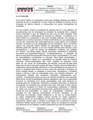 UNINOVE

Rev. B

Engenharia de Avaliações e Perícias
Manutenção Predial e Avaliação de Máquinas
e Equipamentos

16/07/2011
Folha 322/424

2.4 UTILIDADE
É um termo relativo ou comparativo e não uma condição absoluta que reflete o
potencial de uso e vocação de um bem. Pode ser refletido em leis de usos e
ocupação de planos urbanos, e mensurados em zonas homogêneas de
ocupação.
Um dos critérios chaves na avaliação de qualquer bem é a sua utilidade. Os
procedimentos que se empregam no processo de avaliação têm o objetivo
comum identificar o grau de utilidade do bem que se está avaliando. Este
processo requer a interpretação do conceito de utilidade. A utilidade é um
termo relativo ou comparativo e não uma condição absoluta. Por exemplo, a
utilidade de um terreno agrícola se mede normalmente por sua capacidade de
uso de solo, mensurado nas notas agronômicas, e seus valores, em condições
normais, se aterão as suas capacidades de uso. Entretanto para um terreno
urbano, seu potencial estará refletido na capacidade de ocupação e uso
definidos pelas leis vigentes, e por sua vocação definida pelo mercado, como
conseqüência, o valor do terreno se estabelece avaliando sua utilidade
em termos dos fatores legais, físicos, funcionais, econômicos e ambientais
que define sua capacidade produtiva. Fundamentalmente, a avaliação de
bens se rege pela forma específica em que se utiliza a propriedade e / ou como
se comercializaria normalmente no mercado. Para certas propriedades, a
melhor utilidade se obtém se a propriedade em questão opera de maneira
individual. Outras propriedades têm maior utilidade se operarem como
parte de um grupo de propriedades, por exemplo, uma rede de lojas pode
valer mais do que a soma dos valores das lojas. Portanto, deve-se diferenciar a
utilidade de uma propriedade individual e a uma propriedade que é parte de um
grupo. O Avaliador deve enfocar um bem como seu mercado o considera, se
como unidade isolada, ou integrado a outros bens. Tipicamente, o Avaliador
estima e informa o valor da propriedade como uma entidade individual. As
propriedades isoladas que constituem operações independentes autocontidas, normalmente trocam de dono de maneira individual e são valoradas
desta forma. Se tais propriedades tivessem agregarem valor com a associação
funcional ou econômica com outras propriedades, este valor adicional ou
especial pode ser considerado. Entretanto o avaliador deve fazer as ressalvas
ou explicitar as condições que suportam este valor. Este fato é muito comum
em terrenos contíguos em áreas de incorporações imobiliárias A utilidade
se mede com uma perspectiva de longo prazo, geralmente durante a vida útil
normal de uma propriedade ou grupo de propriedades. Entretanto, há
ocasiões em que algumas propriedades se tornam obsoletas, ou são
eliminadas da produção, podem adaptar-se a um uso ou função diversa,
ou talvez simplesmente estejam inativas durante um tempo específico.
Em outros casos, as circunstâncias do mercado externo, sejam políticas ou
econômicas, podem reger a redução na produção por um período de tempo
indefinido. Nestes casos é muito importante, relevar as condições do mercado
e os alcances do seu relatório, e definir claramente que valor foi apresentado.
Elaborado por:

Analisado por:

Professor :

Marcelo Gandra Falcone

Alessandra Aparecida Vieira

Marcelo Gandra Falcone

QUANDO IMPRESSO CONSIDERAR PIRATARIA - CÓPIA NÃO AUTORIZADA

 