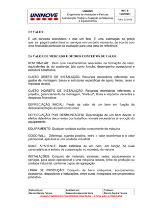 UNINOVE

Rev. B

Engenharia de Avaliações e Perícias
Manutenção Predial e Avaliação de Máquinas
e Equipamentos

16/07/2011
Folha 323/424

2.5 VALOR
É um conceito econômico e não um fato. É uma estimação do preço
que se pagará pelos bens ou serviços em um dado momento, de acordo com
uma finalidade particular da avaliação para uma data de referência.

2.6 VALOR DE MERCADO E OUTROS CONCEITOS DE VALOR
BEM SIMILAR: Bem com características relevantes na formação de valor,
equivalentes às do avaliando, tais como função, desempenho operacional e
estrutura construtiva
CUSTO DIRETO DE INSTALAÇÃO: Recursos monetários referentes aos
gastos de montagem, bases e estruturas específicas de apoio, fretes, taxas e
impostos diretos
CUSTO INDIRETO DE INSTALAÇÃO: Recursos monetários referentes a
projetos, gerenciamento da montagem, "start-up", taxas e impostos inerentes e
despesas financeiras
DEPRECIAÇÃO INICIAL: Perda de valor de um bem em função da
descaracterização do bem como novo
DEPRECIAÇÃO POR DESMONTAGEM: Depreciação de um bem devido a
efeitos deletérios decorrentes dos trabalhos normais necessários à remoção do
equipamento
EQUIPAMENTO: Qualquer unidade auxiliar componente de máquina
GOOD-WILL: Diferença, quando positiva, entre o valor econômico e o valor
patrimonial, aplicável a uma unidade industrial
IDADE APARENTE: Idade estimada de um bem, em função de suas
características e estado de conservação no momento da vistoria
INSTALAÇÕES: Conjunto de materiais, sistemas, redes, equipamentos e
serviços, para apoio operacional a uma máquina isolada, linha de produção ou
unidade industrial, conforme o grau de agregação.
LINHA DE PRODUÇÃO: Conjunto de bens (máquinas, equipamentos,
acessórios, dispositivos e instalações, entre ouros) integrados em um processo
produtivo.

Elaborado por:

Analisado por:

Professor :

Marcelo Gandra Falcone

Alessandra Aparecida Vieira

Marcelo Gandra Falcone

QUANDO IMPRESSO CONSIDERAR PIRATARIA - CÓPIA NÃO AUTORIZADA

 