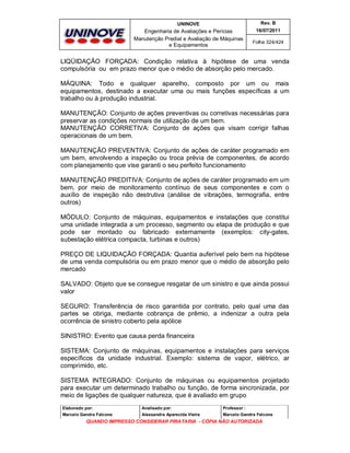 UNINOVE

Rev. B

Engenharia de Avaliações e Perícias
Manutenção Predial e Avaliação de Máquinas
e Equipamentos

16/07/2011
Folha 324/424

LIQÜIDAÇÃO FORÇADA: Condição relativa à hipótese de uma venda
compulsória ou em prazo menor que o médio de absorção pelo mercado.
MÁQUINA: Todo e qualquer aparelho, composto por um ou mais
equipamentos, destinado a executar uma ou mais funções específicas a um
trabalho ou à produção industrial.
MANUTENÇÃO: Conjunto de ações preventivas ou corretivas necessárias para
preservar as condições normais de utilização de um bem.
MANUTENÇÃO CORRETIVA: Conjunto de ações que visam corrigir falhas
operacionais de um bem.
MANUTENÇÃO PREVENTIVA: Conjunto de ações de caráter programado em
um bem, envolvendo a inspeção ou troca prévia de componentes, de acordo
com planejamento que vise garanti o seu perfeito funcionamento
MANUTENÇÃO PREDITIVA: Conjunto de ações de caráter programado em um
bem, por meio de monitoramento contínuo de seus componentes e com o
auxílio de inspeção não destrutiva (análise de vibrações, termografia, entre
outros)
MÓDULO: Conjunto de máquinas, equipamentos e instalações que constitui
uma unidade integrada a um processo, segmento ou etapa de produção e que
pode ser montado ou fabricado externamente (exemplos: city-gates,
subestação elétrica compacta, turbinas e outros)
PREÇO DE LIQUIDAÇÃO FORÇADA: Quantia auferível pelo bem na hipótese
de uma venda compulsória ou em prazo menor que o médio de absorção pelo
mercado
SALVADO: Objeto que se consegue resgatar de um sinistro e que ainda possui
valor
SEGURO: Transferência de risco garantida por contrato, pelo qual uma das
partes se obriga, mediante cobrança de prêmio, a indenizar a outra pela
ocorrência de sinistro coberto pela apólice
SINISTRO: Evento que causa perda financeira
SISTEMA: Conjunto de máquinas, equipamentos e instalações para serviços
específicos da unidade industrial. Exemplo: sistema de vapor, elétrico, ar
comprimido, etc.
SISTEMA INTEGRADO: Conjunto de máquinas ou equipamentos projetado
para executar um determinado trabalho ou função, de forma sincronizada, por
meio de ligações de qualquer natureza, que é avaliado em grupo
Elaborado por:

Analisado por:

Professor :

Marcelo Gandra Falcone

Alessandra Aparecida Vieira

Marcelo Gandra Falcone

QUANDO IMPRESSO CONSIDERAR PIRATARIA - CÓPIA NÃO AUTORIZADA

 