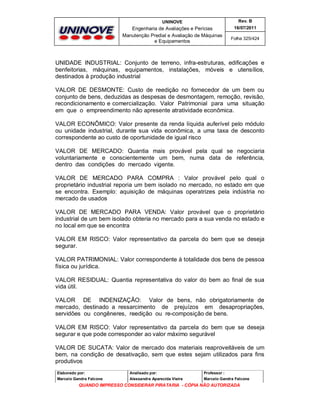 UNINOVE

Rev. B

Engenharia de Avaliações e Perícias
Manutenção Predial e Avaliação de Máquinas
e Equipamentos

16/07/2011
Folha 325/424

UNIDADE INDUSTRIAL: Conjunto de terreno, infra-estruturas, edificações e
benfeitorias, máquinas, equipamentos, instalações, móveis e utensílios,
destinados à produção industrial
VALOR DE DESMONTE: Custo de reedição no fornecedor de um bem ou
conjunto de bens, deduzidas as despesas de desmontagem, remoção, revisão,
recondicionamento e comercialização. Valor Patrimonial para uma situação
em que o empreendimento não apresente atratividade econômica.
VALOR ECONÔMICO: Valor presente da renda líquida auferível pelo módulo
ou unidade industrial, durante sua vida econômica, a uma taxa de desconto
correspondente ao custo de oportunidade de igual risco
VALOR DE MERCADO: Quantia mais provável pela qual se negociaria
voluntariamente e conscientemente um bem, numa data de referência,
dentro das condições do mercado vigente.
VALOR DE MERCADO PARA COMPRA : Valor provável pelo qual o
proprietário industrial reporia um bem isolado no mercado, no estado em que
se encontra. Exemplo: aquisição de máquinas operatrizes pela indústria no
mercado de usados
VALOR DE MERCADO PARA VENDA: Valor provável que o proprietário
industrial de um bem isolado obteria no mercado para a sua venda no estado e
no local em que se encontra
VALOR EM RISCO: Valor representativo da parcela do bem que se deseja
segurar.
VALOR PATRIMONIAL: Valor correspondente à totalidade dos bens de pessoa
física ou jurídica.
VALOR RESIDUAL: Quantia representativa do valor do bem ao final de sua
vida útil.
VALOR DE INDENIZAÇÃO: Valor de bens, não obrigatoriamente de
mercado, destinado a ressarcimento de prejuízos em desapropriações,
servidões ou congêneres, reedição ou re-composição de bens.
VALOR EM RISCO: Valor representativo da parcela do bem que se deseja
segurar e que pode corresponder ao valor máximo segurável
VALOR DE SUCATA: Valor de mercado dos materiais reaproveitáveis de um
bem, na condição de desativação, sem que estes sejam utilizados para fins
produtivos
Elaborado por:

Analisado por:

Professor :

Marcelo Gandra Falcone

Alessandra Aparecida Vieira

Marcelo Gandra Falcone

QUANDO IMPRESSO CONSIDERAR PIRATARIA - CÓPIA NÃO AUTORIZADA

 
