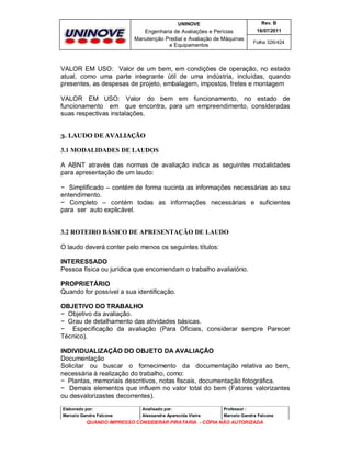 UNINOVE

Rev. B

Engenharia de Avaliações e Perícias
Manutenção Predial e Avaliação de Máquinas
e Equipamentos

16/07/2011
Folha 326/424

VALOR EM USO: Valor de um bem, em condições de operação, no estado
atual, como uma parte integrante útil de uma indústria, incluídas, quando
presentes, as despesas de projeto, embalagem, impostos, fretes e montagem
VALOR EM USO: Valor do bem em funcionamento, no estado de
funcionamento em que encontra, para um empreendimento, consideradas
suas respectivas instalações.
3. LAUDO DE AVALIAÇÃO

3.1 MODALIDADES DE LAUDOS
A ABNT através das normas de avaliação indica as seguintes modalidades
para apresentação de um laudo:
− Simplificado – contém de forma sucinta as informações necessárias ao seu
entendimento.
− Completo – contém todas as informações necessárias e suficientes
para ser auto explicável.

3.2 ROTEIRO BÁSICO DE APRESENTAÇÃO DE LAUDO
O laudo deverá conter pelo menos os seguintes títulos:
INTERESSADO
Pessoa física ou jurídica que encomendam o trabalho avaliatório.
PROPRIETÁRIO
Quando for possível a sua identificação.
OBJETIVO DO TRABALHO
− Objetivo da avaliação.
− Grau de detalhamento das atividades básicas.
− Especificação da avaliação (Para Oficiais, considerar sempre Parecer
Técnico).
INDIVIDUALIZAÇÃO DO OBJETO DA AVALIAÇÃO
Documentação
Solicitar ou buscar o fornecimento da documentação relativa ao bem,
necessária à realização do trabalho, como:
− Plantas, memoriais descritivos, notas fiscais, documentação fotográfica.
− Demais elementos que influem no valor total do bem (Fatores valorizantes
ou desvalorizastes decorrentes).
Elaborado por:

Analisado por:

Professor :

Marcelo Gandra Falcone

Alessandra Aparecida Vieira

Marcelo Gandra Falcone

QUANDO IMPRESSO CONSIDERAR PIRATARIA - CÓPIA NÃO AUTORIZADA

 