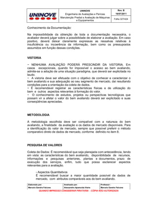 UNINOVE

Rev. B

Engenharia de Avaliações e Perícias
Manutenção Predial e Avaliação de Máquinas
e Equipamentos

16/07/2011
Folha 327/424

Conhecimento da Documentação:
Na impossibilidade da obtenção de toda a documentação necessária, o
avaliador deverá julgar sobre a possibilidade de elaborar a avaliação. Em caso
positivo, deverá deixar claramente expressas as ressalvas relativas à
insuficiência ou incoerência da informação, bem como os pressupostos
assumidos em função dessas condições.
VISTORIA
− NENHUMA AVALIAÇÃO PODERÁ PRESCINDIR DA VISTORIA. Em
casos excepcionais, quando for impossível o acesso ao bem avaliando,
admite-se a adoção de uma situação paradigma, que deverá ser explicitada no
laudo.
− A vistoria deve ser efetuada com o objetivo de conhecer e caracterizar o
bem avaliando e sua adequação ao seu segmento de mercado, daí resultando
condições para a orientação da coleta de dados.
− É recomendável registrar as características físicas e de utilização do
bem e outros aspectos relevantes à formação do valor.
− O conhecimento de estudos, projetos ou perspectivas tecnológicas que
possam vir a afetar o valor do bem avaliando deverá ser explicitado e suas
conseqüências apreciadas.

METODOLOGIA
A metodologia escolhida deve ser compatível com a natureza do bem
avaliando, a finalidade da avaliação e os dados de mercado disponíveis. Para
a identificação do valor de mercado, sempre que possível preferir o método
comparativo direto de dados de mercado, conforme definido no item 8.

PESQUISA DE VALORES
Coleta de Dados: É recomendável que seja planejada com antecedência, tendo
em vista: as características do bem avaliando, disponibilidade de recursos,
informações e pesquisas anteriores, plantas e documentos, prazo de
execução dos serviços, enfim, tudo que possa esclarecer aspectos
relevantes para a avaliação.
- Aspectos Quantitativos
É recomendável buscar a maior quantidade possível de dados de
mercado, com atributos comparáveis aos do bem avaliando.
Elaborado por:

Analisado por:

Professor :

Marcelo Gandra Falcone

Alessandra Aparecida Vieira

Marcelo Gandra Falcone

QUANDO IMPRESSO CONSIDERAR PIRATARIA - CÓPIA NÃO AUTORIZADA

 