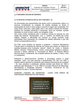 UNINOVE

Rev. B

Engenharia de Avaliações e Perícias
Manutenção Predial e Avaliação de Máquinas
e Equipamentos

16/07/2011
Folha 329/424

4. UNIDADES LEGAIS DE MEDIDA

4.1 O SISTEMA INTERNACIONAL DE UNIDADES - SI
As informações aqui apresentadas irão ajudar você a compreender melhor e a
escrever corretamente as unidades de medida adotadas no Brasil. A
necessidade de medir é muito antiga e remonta à origem das civilizações. Por
longo tempo cada país, cada região, teve o seu próprio sistema de medidas,
baseado em unidades arbitrárias e imprecisas, como por exemplo, aquelas
baseadas no corpo humano: palmo, pé, polegada, braça.
Isso criava muitos problemas para o comércio, porque as pessoas de uma
região não estavam familiarizadas com o sistema de medida das outras
regiões. Imagine a dificuldade em comprar ou vender produtos cujas
quantidades eram expressas em unidades de medida diferentes e que não
tinham correspondência entre si.
Em 1789, numa tentativa de resolver o problema, o Governo Republicano
Francês pediu à Academia de Ciências da França que criasse um sistema de
medidas baseado numa "constante natural". Assim foi criado o Sistema
Métrico Decimal. Posteriormente, muitos outros países adotaram o sistema,
inclusive o Brasil, aderindo à "Convenção do Metro". O Sistema Métrico
Decimal adotou, inicialmente, três unidades básicas de medida: o metro, o litro
e o quilograma.
Entretanto, o desenvolvimento científico e tecnológico passou a exigir
medições cada vez mais precisas e diversificadas. Por isso, em 1960, o
sistema métrico decimal foi substituído pelo Sistema Internacional de Unidades
– SI, mais complexo e sofisticado, adotado também pelo Brasil em 1962 e
ratificado pela Resolução nº 12 de 1988 do Conselho Nacional de Metrologia,
Normalização e Qualidade Industrial - Conmetro, tornando-se de uso
obrigatório em todo o Território Nacional.
ATENÇÃO: CUIDADO AO ESCREVER!
PORTUGUÊS VIRAM MOTIVO DE PIADAS.

LAUDO COM ERROS DE

Elaborado por:

Analisado por:

Professor :

Marcelo Gandra Falcone

Alessandra Aparecida Vieira

Marcelo Gandra Falcone

QUANDO IMPRESSO CONSIDERAR PIRATARIA - CÓPIA NÃO AUTORIZADA

 