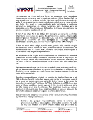 UNINOVE

Rev. B

Engenharia de Avaliações e Perícias
Manutenção Predial e Avaliação de Máquinas
e Equipamentos

16/07/2011
Folha 33/424

As anomalias de origem exógena devem ser reparadas pelos causadores
desses danos, consoante está preconizado pelo art.186 do Código Civil, ou
seja, aquele que, por ação ou omissão voluntária, negligência ou imprudência,
violar direito e causar dano a outrem, ainda que exclusivamente moral, comete
ato ilícito. Em geral, a responsabilidade pela periclitação e acidentes
construtivos, decorrentes de fatores funcionais, com destaque para os
descuidos com a Manutenção das Edificações, é atribuída ao proprietário ou
síndico, consoante estabelecido em lei.
O item V do artigo 1.348 do Código Civil consigna que compete ao síndico
diligenciar a conservação e a guarda das partes comuns e zelar pela prestação
dos serviços que interessem aos possuidores, ou seja, é sua responsabilidade
conservar o condomínio em boas condições de segurança, proteção,
salubridade e conforto, cuja principal diligência para tanto é a Manutenção.
O item VIII do art.39 do Código do Consumidor, por seu lado, veda os serviços
em desacordo com as normas da ABNT, lembrando-se que o cumprimento da
norma técnica NBR 5674/99 da ABNT, quanto à Manutenção de Edificações, é
outra medida a ser diligenciada pelo síndico.
As anomalias de de origem Natural decorrentes de fenômenos da natureza
(previsíveis, imprevisíveis) e Funcional originarias do uso e degradação ao
longo do tempo são de responsabilidade do sindico e em caso de edificações
de menor porte são de responsabilidade do proprietário e do responsável pelo
uso
Destaque-se portanto que os síndicos e proprietários de imóveis e usuários ,
são os agentes mais vulneráveis, em virtude da negligência com a Manutenção
Predial, a colocar pessoas em condições de risco ou mesmo causando vítimas
pelos acidentes prediais.
Quanto à responsabilidade criminal, no capítulo das Lesões Corporais, o art
129 do Código Penal é muito claro quanto a se ofender a integridade corporal
ou a saúde de outrem, com pena variando de três meses a doze anos de
detenção; no capítulo da Periclitação da Vida e da Saúde, o art.132 dispõe que
expor a vida ou a saúde de outrem a perigo direto e iminente pode gerar pena
de três meses a um ano de detenção. Tais exigências legais não deixam
qualquer dúvida quanto aos ônus, responsabilidades e sansões passíveis de
serem atribuídas aos responsáveis pelas anomalias construtivas.
O(s) profissional é (são) responsável (ais) única e exclusivamente pelo escopo
e pelo nível de inspeção contratada.


Exime-se de qualquer responsabilidade técnica a empresa ou
profissional, quando as observações e orientações existentes no laudo
de Inspeção Predial não forem implementadas pelo proprietário ou

Elaborado por:

Analisado por:

Professor :

Marcelo Gandra Falcone

Alessandra Aparecida Vieira

Marcelo Gandra Falcone

QUANDO IMPRESSO CONSIDERAR PIRATARIA - CÓPIA NÃO AUTORIZADA

 