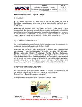 UNINOVE

Rev. B

Engenharia de Avaliações e Perícias
Manutenção Predial e Avaliação de Máquinas
e Equipamentos

16/07/2011
Folha 330/424

Escrever de forma simples e objetiva. Exemplo:
1) ADVOGADO
Fiz tão bem o meu curso de Direito que, no dia que me formei, processei a
Faculdade, ganhei a causa e recuperei todas as mensalidades que havia pago.
(Fred Allen)
Avaliação da situação pelo Advogado: Doutores, “Data Vênia”, após
apresentação dos autos as partes terão tempo para sustentação ante definir,
casuisticamente os fatos consignados e prolatados, caso o bastante, perfazem
o obstante causa para transito, da Prosopopéia para acalantar bovinos, com
direito a replicas e tréplicas “ad eternum” , surtem “periculum in moro”.

2) ENGENHEIRO ESPECIALISTA
Um especialista é aquele que explica algo fácil de maneira confusa, de tal modo que faz
você pensar que a confusão é culpa sua. (William Castle).
Avaliação da Situação pelo especialista: Colóquio para determinação
pluriconforme, entre representantes do Reino: Animalia, Filo: Chordata,
Classe: Mammalia, Ordem: Artiodactyla, Família: Bovidae, Subfamília:
Bovinaeda mesma espécie, Tribos Bovini, Boselaphini, Strepsicerotini, para
produzir efeitos causando um estado ordinário de consciência, complementar
ao da vigília (ou estado desperto), em que há repouso normal e periódico,
caracterizado, tanto no ser humano como nos outros vertebrados, pela
suspensão temporária da atividade perceptivo-sensorial e motora voluntária.

3) PERITO ENGENHEIRO/ARQUITETO:
Pra não engordar há quem coma somente verduras. Os elefantes só comem verdura. Pra
não engordar há quem coma somente peixe. As baleias só comem peixe.
Leis da Dieta. [ Ed wa rd Alo ys iu s M u rph y ]
Avaliação da Situação pelo Perito: E conversa para Boi Dormir.

Elaborado por:

Analisado por:

Professor :

Marcelo Gandra Falcone

Alessandra Aparecida Vieira

Marcelo Gandra Falcone

QUANDO IMPRESSO CONSIDERAR PIRATARIA - CÓPIA NÃO AUTORIZADA

 