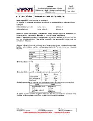 UNINOVE

Rev. B

Engenharia de Avaliações e Perícias
Manutenção Predial e Avaliação de Máquinas
e Equipamentos

16/07/2011
Folha 331/424

4.2 NOME E SÍMBOLO (COMO ESCREVER AS UNIDADES SI)

Elaborado por:

Analisado por:

Professor :

Marcelo Gandra Falcone

Alessandra Aparecida Vieira

Marcelo Gandra Falcone

QUANDO IMPRESSO CONSIDERAR PIRATARIA - CÓPIA NÃO AUTORIZADA

 