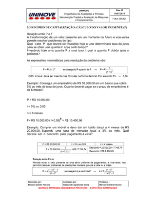 UNINOVE

Rev. B

Engenharia de Avaliações e Perícias
Manutenção Predial e Avaliação de Máquinas
e Equipamentos

16/07/2011
Folha 334/424

5.3 REGIMES DE CAPITALIZAÇÃO: CÁLCULO DO VALOR PRESENTE (P)
Relação entre P e F
A transformação de um valor presente em um montante no futuro e vice-versa
permite resolver problemas do tipo:
Qual valor P que deverá ser investido hoje a uma determinada taxa de juros
para se obter uma quantia F após certo tempo?
Investindo hoje uma quantia P a uma taxa i, qual a quantia F obtida após n
períodos?
As expressões matemáticas para resolução do problema são:

Exemplo: Consegui um empréstimo de R$ 10.000,00 em um banco que cobra
5% ao mês de taxa de juros. Quanto deverei pagar se o prazo de empréstimo é
de 6 meses?

P = R$ 10.000,00
i = 5% ou 0,05
n = 6 meses
6

F= R$ 10.000,00 (1+0,05) = R$ 13.400,96
Exemplo: Comprei um imóvel e devo dar um balão daqui a 4 meses de R$
20.000,00. Supondo uma taxa de mercado igual a 3% ao mês. Qual
deveria ser o desconto para pagamento à vista?

Elaborado por:

Analisado por:

Professor :

Marcelo Gandra Falcone

Alessandra Aparecida Vieira

Marcelo Gandra Falcone

QUANDO IMPRESSO CONSIDERAR PIRATARIA - CÓPIA NÃO AUTORIZADA

 