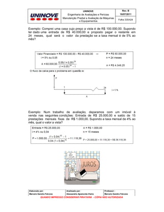 UNINOVE

Rev. B

Engenharia de Avaliações e Perícias
Manutenção Predial e Avaliação de Máquinas
e Equipamentos

16/07/2011
Folha 335/424

Exemplo: Comprei uma casa cujo preço a vista é de R$ 100.000,00. Supondo
ter dado uma entrada de R$ 40.000,00 e proposto pagar o restante em
24 meses, qual será o valor da prestação se a taxa mensal é de 5% ao
mês?

Exemplo: Num trabalho de avaliação, deparamos com um imóvel à
venda nas seguintes condições: Entrada de R$ 25.000,00 e saldo de 15
prestações mensais fixas de R$ 1.000,00. Supondo a taxa mensal de 4% ao
mês, qual o valor a vista?

Elaborado por:

Analisado por:

Professor :

Marcelo Gandra Falcone

Alessandra Aparecida Vieira

Marcelo Gandra Falcone

QUANDO IMPRESSO CONSIDERAR PIRATARIA - CÓPIA NÃO AUTORIZADA

 