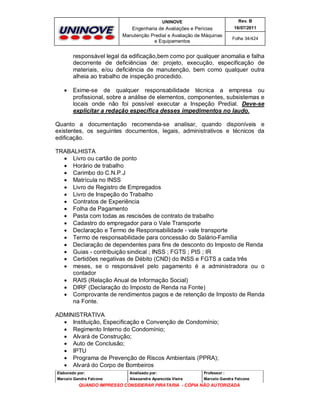 UNINOVE

Rev. B

Engenharia de Avaliações e Perícias
Manutenção Predial e Avaliação de Máquinas
e Equipamentos

16/07/2011
Folha 34/424

responsável legal da edificação,bem como por qualquer anomalia e falha
decorrente de deficiências de: projeto, execução, especificação de
materiais, e/ou deficiência de manutenção, bem como qualquer outra
alheia ao trabalho de inspeção procedido.


Exime-se de qualquer responsabilidade técnica a empresa ou
profissional, sobre a análise de elementos, componentes, subsistemas e
locais onde não foi possível executar a Inspeção Predial. Deve-se
explicitar a redação específica desses impedimentos no laudo.

Quanto a documentação recomenda-se analisar, quando disponíveis e
existentes, os seguintes documentos, legais, administrativos e técnicos da
edificação.
TRABALHISTA
 Livro ou cartão de ponto
 Horário de trabalho
 Carimbo do C.N.P.J
 Matrícula no INSS
 Livro de Registro de Empregados
 Livro de Inspeção do Trabalho
 Contratos de Experiência
 Folha de Pagamento
 Pasta com todas as rescisões de contrato de trabalho
 Cadastro do empregador para o Vale Transporte
 Declaração e Termo de Responsabilidade - vale transporte
 Termo de responsabilidade para concessão do Salário-Família
 Declaração de dependentes para fins de desconto do Imposto de Renda
 Guias - contribuição sindical ; INSS ; FGTS ; PIS ; IR
 Certidões negativas de Débito (CND) do INSS e FGTS a cada três
 meses, se o responsável pelo pagamento é a administradora ou o
contador
 RAIS (Relação Anual de Informação Social)
 DIRF (Declaração do Imposto de Renda na Fonte)
 Comprovante de rendimentos pagos e de retenção de Imposto de Renda
na Fonte.
ADMINISTRATIVA
 Instituição, Especificação e Convenção de Condomínio;
 Regimento Interno do Condomínio;
 Alvará de Construção;
 Auto de Conclusão;
 IPTU
 Programa de Prevenção de Riscos Ambientais (PPRA);
 Alvará do Corpo de Bombeiros
Elaborado por:

Analisado por:

Professor :

Marcelo Gandra Falcone

Alessandra Aparecida Vieira

Marcelo Gandra Falcone

QUANDO IMPRESSO CONSIDERAR PIRATARIA - CÓPIA NÃO AUTORIZADA

 