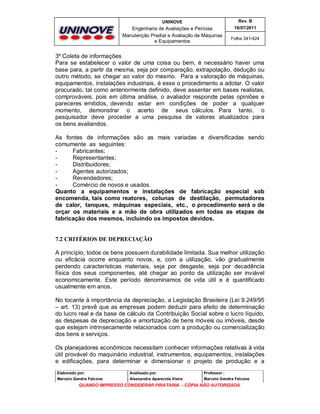 UNINOVE

Rev. B

Engenharia de Avaliações e Perícias
Manutenção Predial e Avaliação de Máquinas
e Equipamentos

16/07/2011
Folha 341/424

3º Coleta de informações
Para se estabelecer o valor de uma coisa ou bem, é necessário haver uma
base para, a partir da mesma, seja por comparação, extrapolação, dedução ou
outro método, se chegar ao valor do mesmo. Para a valoração de máquinas,
equipamentos, instalações industriais, é esse o procedimento a adotar. O valor
procurado, tal como anteriormente definido, deve assentar em bases realistas,
comprováveis, pois em última análise, o avaliador responde pelas opiniões e
pareceres emitidos, devendo estar em condições de poder a qualquer
momento, demonstrar o acerto de seus cálculos. Para tanto, o
pesquisador deve proceder a uma pesquisa de valores atualizados para
os bens avaliandos.
As fontes de informações são as mais variadas e diversificadas sendo
comumente as seguintes:
Fabricantes;
Representantes;
Distribuidores;
Agentes autorizados;
Revendedores;
Comércio de novos e usados.
Quanto a equipamentos e instalações de fabricação especial sob
encomenda, tais como reatores, colunas de destilação, permutadores
de calor, tanques, máquinas especiais, etc., o procedimento será o de
orçar os materiais e a mão de obra utilizados em todas as etapas de
fabricação dos mesmos, incluindo os impostos devidos.

7.2 CRITÉRIOS DE DEPRECIAÇÃO
A princípio, todos os bens possuem durabilidade limitada. Sua melhor utilização
ou eficácia ocorre enquanto novos, e, com a utilização, vão gradualmente
perdendo características materiais, seja por desgaste, seja por decadência
física dos seus componentes, até chegar ao ponto da utilização ser inviável
economicamente. Este período denominamos de vida útil e é quantificado
usualmente em anos.
No tocante à importância da depreciação, a Legislação Brasileira (Lei 9.249/95
– art. 13) prevê que as empresas podem deduzir para efeito de determinação
do lucro real e da base de cálculo da Contribuição Social sobre o lucro líquido,
as despesas de depreciação e amortização de bens móveis ou imóveis, desde
que estejam intrinsecamente relacionados com a produção ou comercialização
dos bens e serviços.
Os planejadores econômicos necessitam conhecer informações relativas à vida
útil provável do maquinário industrial, instrumentos, equipamentos, instalações
e edificações, para determinar e dimensionar o projeto de produção e a
Elaborado por:

Analisado por:

Professor :

Marcelo Gandra Falcone

Alessandra Aparecida Vieira

Marcelo Gandra Falcone

QUANDO IMPRESSO CONSIDERAR PIRATARIA - CÓPIA NÃO AUTORIZADA

 