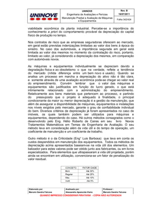 UNINOVE

Rev. B

Engenharia de Avaliações e Perícias
Manutenção Predial e Avaliação de Máquinas
e Equipamentos

16/07/2011
Folha 342/424

viabilidade econômica da planta industrial. Percebe-se a importância do
conhecimento a priori do comportamento provável da depreciação do capital
físico de produção no tempo.
Nos contratos de risco que as empresas seguradoras oferecem ao mercado,
em geral estão previstas indenizações limitadas ao valor dos bens à época do
sinistro. No caso dos automóveis, a importância segurada em geral está
limitada ao valor dos mesmos no momento da contratação do risco, portanto,
limitado ao valor, já considerando a depreciação dos mesmos, em comparação
com automóveis novos.
As máquinas e equipamentos individualmente se depreciam devido a
degradação física e ao obsoletismo o que na verdade, reflete a tendência
do mercado (nítida diferença entre um bem novo e usado). Quando se
analisa um processo em marcha a depreciação do ativo não é tão clara,
e somente através de uma avaliação econômica pode-se chegar ao valor real
do empreendimento. Convém lembrar que o valor das máquinas e
equipamentos são justificados em função do lucro gerado, o que está
intimamente relacionado com a administração do empreendimento.
Relativamente aos bens materiais que pertencem ao processo, e partindo
do
pressuposto que o projeto é adequado à finalidade, o principal
condicionante da maior ou menor depreciação é a gestão da manutenção, que
além de assegurar a disponibilidade de máquinas, equipamentos e instalações
nos níveis exigidos pelo mercado, garante o grau de confiabilidade individual
do bem. Diversos critérios de depreciação já foram apresentados no caso de
imóveis, os quais também podem ser utilizados para máquinas e
equipamentos, dependendo do caso. Há outros métodos consagrados como o
desenvolvido pelo Eng. Hélio Roberto de Caires em seu livro Novos
Tratamentos Matemáticos em Temas de Engenharia de Avaliação. O seu
método leva em consideração além da vida útil e do tempo de operação, um
coeficiente de manutenção e um coeficiente de trabalho.
Outro método é o da Criticidade (Eng° Luis Barbosa) que leva em conta os
custos despendidos em manutenção dos equipamentos. Todos os métodos de
depreciação acima apresentados baseiam-se na vida útil dos elementos. Um
balizador para estes valores pode ser obtido junto aos fabricantes, ou em livros
especializados. Para elementos que ultrapassaram a vida útil projetada, porém
ainda se encontram em utilização, convenciona-se um fator de penalização do
valor residual.

Elaborado por:

Analisado por:

Professor :

Marcelo Gandra Falcone

Alessandra Aparecida Vieira

Marcelo Gandra Falcone

QUANDO IMPRESSO CONSIDERAR PIRATARIA - CÓPIA NÃO AUTORIZADA

 
