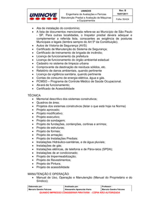 UNINOVE

Engenharia de Avaliações e Perícias
Manutenção Predial e Avaliação de Máquinas
e Equipamentos


















Rev. B
16/07/2011
Folha 35/424

Ata de instalação do condomínio;
A lista de documentos mencionada refere-se ao Município de São Paulo
- SP. Para outras localidades, o Inspetor predial devera adequar e
complementar a referida lista, consoantes as exigência de posturas
Municipais e legais (lembra sempre do Art 5º da Constituição).
Autos de Vistoria de Segurança (AVS)
Certificado de Manutenção do Sistema de Segurança;
Certificado de treinamento de brigada de incêndio;
Licença de funcionamento da prefeitura
Licença de funcionamento do órgão ambiental estadual
Cadastro no sistema de limpeza urbana
Comprovante da destinação de resíduos sólidos, etc.
Relatório de danos ambientais, quando pertinente
Licença da vigilância sanitária, quando pertinente
Contas de consumo de energia elétrica, água e gás.
PCMSO – Programa de Controle Médico de Saúde Ocupacional.
Alvará de funcionamento;
Certificado de Acessibilidade

TÉCNICA
 Memorial descritivo dos sistemas construtivos;
 Quadros de área;
 Projetos dos sistemas construtivos (listar o que está hoje na Norma)
 Projeto aprovado;
 Projeto modificativo;
 Projeto executivo;
 Projeto de sondagem;
 Projeto de fundações, contenções, cortinas e arrimos;
 Projeto de estruturas;
 Projeto de formas;
 Projeto de armação;
 Projeto de Instalações Prediais:
 Instalações Hidráulico-sanitárias, e de água pluviais;
 Instalações de gás;
 Instalações elétricas, de telefonia e de Pára-raios (SPDA);
 Instalações de ar condicionado;
 Projeto de Impermeabilização;
 Projeto de Revestimentos;
 Projeto de Pintura;
 Projeto de acessibilidade
MANUTENÇÃO E OPERAÇÃO
 Manual de Uso, Operação e Manutenção (Manual do Proprietário e do
Síndico);
Elaborado por:

Analisado por:

Professor :

Marcelo Gandra Falcone

Alessandra Aparecida Vieira

Marcelo Gandra Falcone

QUANDO IMPRESSO CONSIDERAR PIRATARIA - CÓPIA NÃO AUTORIZADA

 