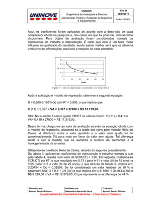 UNINOVE

Rev. B

Engenharia de Avaliações e Perícias
Manutenção Predial e Avaliação de Máquinas
e Equipamentos

16/07/2011
Folha 352/424

Aqui, os coeficientes foram aplicados de acordo com a descrição de cada
compressor obtida na pesquisa e, nos casos em que foi possível, com as fotos
disponíveis. Para objeto de avaliação foram considerados normais os
coeficientes de trabalho e manutenção. É certo que este é um fator muito
influente na qualidade do resultado, sendo assim, melhor será que se obtenha
o máximo de informações possíveis a respeito de cada elemento.

Após a aplicação o modelo de regressão, obtem-se a seguinte equação:
D = 0,865-0,195*ln(x) com R² = 0,906, o que implica que:
D (11) = 0,397 e VA = 0,397 x 27000 = R$ 10.719,00.
Obs: No exemplo 3 sem o ajuste CM/CT os valores foram : D (11) = 0,419 e
VA= 0,419 x 27000 = R$ 11.313,00.
Dessa forma, chegou-se ao valor de avaliação através da equação obtida com
o modelo de regressão, ajustando-se a idade dos bens pelo método Hélio de
Caires. A diferença entre o valor ajustado e o valor sem ajuste foi de
aproximadamente 5% para mais em favor do valor sem ajuste. Tal diferença
tende a cair à medida que se aumenta o número de elementos e a
homogeneidade da amostra.
Utilizando-se o método Hélio de Caires, através do seguinte procedimento:
Da tabela 3, aplicam-se coeficientes de manutenção e trabalho normais o que
pela tabela 4, resulta num valor de f(CM,CT) = 1,00. Em seguida, multiplica-se
f(CM,CT) por t/T, o que resultado em 0,73 ( para t=11 e vida útil de 15 anos) e
0,55 (para t=11 e vida útil de 20 anos), o que através da tabela 5, implica em:
0,23454 < Dc < 0,38598. Se for considerado um valor residual de 10 % o
parâmetro fica: D = 0,1 + 0,9 (Dc) o que implica em 0,311086 < Dc<0,447382 e
R$ 8.399,00 < VA < R$ 12.079,00. O que representa uma diferença de 44 %.

Elaborado por:

Analisado por:

Professor :

Marcelo Gandra Falcone

Alessandra Aparecida Vieira

Marcelo Gandra Falcone

QUANDO IMPRESSO CONSIDERAR PIRATARIA - CÓPIA NÃO AUTORIZADA

 