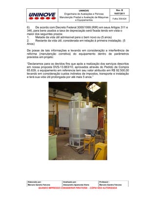 UNINOVE

Rev. B

Engenharia de Avaliações e Perícias
Manutenção Predial e Avaliação de Máquinas
e Equipamentos

16/07/2011
Folha 354/424

6)
De acordo com Decreto Federal 3000/1999 (RIR) em seus Artigos 311 e
346, para bens usados a taxa de depreciação será fixada tendo em vista o
maior dos seguintes prazos:
1.
Metade da vida útil admissível para o bem novo ou (5 anos)
2.
Restante da vida útil, considerada em relação à primeira instalação. (5
Anos)
De posse de tais informações e levando em consideração a interferência de
reforma (manutenção corretiva) do equipamento dentro de parâmetros
previstos em projeto:
“Declaramos para os devidos fins que após a realização dos serviços descritos
em nossa proposta DVS-13.863/10, aprovados através do Pedido de Compra
65.839, o equipamento em referencia tem seu valor atribuído em R$ 92.500,00
levando em consideração custos indiretos de impostos, transporte e instalação
e terá sua vida útil prolongada por até mais 5 anos.”

Elaborado por:

Analisado por:

Professor :

Marcelo Gandra Falcone

Alessandra Aparecida Vieira

Marcelo Gandra Falcone

QUANDO IMPRESSO CONSIDERAR PIRATARIA - CÓPIA NÃO AUTORIZADA

 