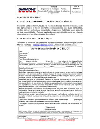 UNINOVE

Rev. B

Engenharia de Avaliações e Perícias
Manutenção Predial e Avaliação de Máquinas
e Equipamentos

16/07/2011
Folha 355/424

8. AUTOS DE AVALIAÇÃO

8.1 AUTO OU LAUDO? CONCEITUAÇÃO E CARACTERÍSTICAS
Conforme visto no item 1, laudo é o resultado técnico de uma avaliação, onde
são apresentados todos os elementos esclarecedores e as suas conclusões,
emitido por um profissional capacitado e legalmente habilitado sobre assunto
de sua especialidade. Auto de avaliação pode ser definido como um relatório
circunstanciado opinativo de valor de um bem.
8.2 MODELO DE AUTO DE AVALIAÇÃO
Tomamos a liberdade de apresentar o presente modelo, elaborado por Antonio
Marcos Pacheco – assojepar@onda.com.br. , retirado da apostila anexa.

Elaborado por:

Analisado por:

Professor :

Marcelo Gandra Falcone

Alessandra Aparecida Vieira

Marcelo Gandra Falcone

QUANDO IMPRESSO CONSIDERAR PIRATARIA - CÓPIA NÃO AUTORIZADA

 