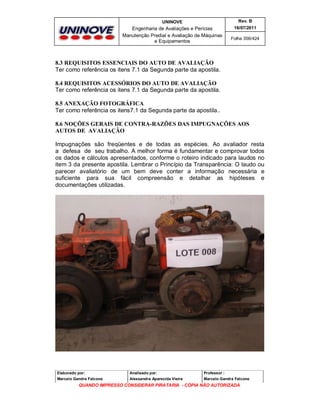 UNINOVE

Rev. B

Engenharia de Avaliações e Perícias
Manutenção Predial e Avaliação de Máquinas
e Equipamentos

16/07/2011
Folha 356/424

8.3 REQUISITOS ESSENCIAIS DO AUTO DE AVALIAÇÃO
Ter como referência os itens 7.1 da Segunda parte da apostila.
8.4 REQUISITOS ACESSÓRIOS DO AUTO DE AVALIAÇÃO
Ter como referência os itens 7.1 da Segunda parte da apostila.
8.5 ANEXAÇÃO FOTOGRÁFICA
Ter como referência os itens7.1 da Segunda parte da apostila..
8.6 NOÇÕES GERAIS DE CONTRA-RAZÕES DAS IMPUGNAÇÕES AOS
AUTOS DE AVALIAÇÃO
Impugnações são freqüentes e de todas as espécies. Ao avaliador resta
a defesa de seu trabalho. A melhor forma é fundamentar e comprovar todos
os dados e cálculos apresentados, conforme o roteiro indicado para laudos no
item 3 da presente apostila. Lembrar o Princípio da Transparência: O laudo ou
parecer avaliatório de um bem deve conter a informação necessária e
suficiente para sua fácil compreensão e detalhar as hipóteses e
documentações utilizadas.

Elaborado por:

Analisado por:

Professor :

Marcelo Gandra Falcone

Alessandra Aparecida Vieira

Marcelo Gandra Falcone

QUANDO IMPRESSO CONSIDERAR PIRATARIA - CÓPIA NÃO AUTORIZADA

 