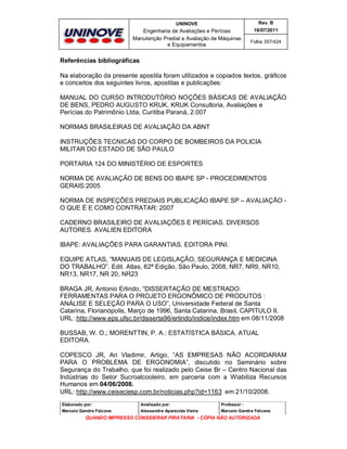 UNINOVE

Rev. B

Engenharia de Avaliações e Perícias
Manutenção Predial e Avaliação de Máquinas
e Equipamentos

16/07/2011
Folha 357/424

Referências bibliográficas
Na elaboração da presente apostila foram utilizados e copiados textos, gráficos
e conceitos dos seguintes livros, apostilas e publicações:
MANUAL DO CURSO INTRODUTÓRIO NOÇÕES BÁSICAS DE AVALIAÇÃO
DE BENS, PEDRO AUGUSTO KRUK, KRUK Consultoria, Avaliações e
Perícias do Patrimônio Ltda, Curitiba Paraná, 2.007
NORMAS BRASILEIRAS DE AVALIAÇÃO DA ABNT
INSTRUÇÕES TECNICAS DO CORPO DE BOMBEIROS DA POLICIA
MILITAR DO ESTADO DE SÃO PAULO
PORTARIA 124 DO MINISTÉRIO DE ESPORTES
NORMA DE AVALIAÇÃO DE BENS DO IBAPE SP - PROCEDIMENTOS
GERAIS:2005
NORMA DE INSPEÇÔES PREDIAIS PUBLICAÇÃO IBAPE SP – AVALIAÇÃO O QUE É E COMO CONTRATAR: 2007
CADERNO BRASILEIRO DE AVALIAÇÕES E PERÍCIAS. DIVERSOS
AUTORES. AVALIEN EDITORA
IBAPE: AVALIAÇÕES PARA GARANTIAS. EDITORA PINI.
EQUIPE ATLAS, “MANUAIS DE LEGISLAÇÃO, SEGURANÇA E MEDICINA
DO TRABALHO”. Edit. Atlas, 62ª Edição, São Paulo, 2008, NR7, NR9, NR10,
NR13, NR17, NR 20, NR23
BRAGA JR, Antonio Erlindo, “DISSERTAÇÃO DE MESTRADO:
FERRAMENTAS PARA O PROJETO ERGONÔMICO DE PRODUTOS :
ANÁLISE E SELEÇÃO PARA O USO”, Universidade Federal de Santa
Catarina, Florianópolis, Março de 1996, Santa Catarina, Brasil, CAPITULO II.
URL: http://www.eps.ufsc.br/disserta96/erlindo/indice/index.htm em 08/11/2008
BUSSAB, W. O.; MORENTTIN, P. A.: ESTATÍSTICA BÁSICA. ATUAL
EDITORA.
COPESCO JR, Ari Vladimir, Artigo, “AS EMPRESAS NÃO ACORDARAM
PARA O PROBLEMA DE ERGONOMIA”, discutido no Seminário sobre
Segurança do Trabalho, que foi realizado pelo Ceise Br – Centro Nacional das
Indústrias do Setor Sucroalcooleiro, em parceria com a Wiabiliza Recursos
Humanos em 04/06/2008.
URL: http://www.ceiseciesp.com.br/noticias.php?id=1163 em 21/10/2008.
Elaborado por:

Analisado por:

Professor :

Marcelo Gandra Falcone

Alessandra Aparecida Vieira

Marcelo Gandra Falcone

QUANDO IMPRESSO CONSIDERAR PIRATARIA - CÓPIA NÃO AUTORIZADA

 