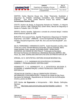 UNINOVE

Rev. B

Engenharia de Avaliações e Perícias
Manutenção Predial e Avaliação de Máquinas
e Equipamentos

16/07/2011
Folha 358/424

SANTOS, Carlos Maurício Duque dos, Artigo “Ergonomia, Qualidade e
Segurança do Trabalho: Estratégia Competitiva para Produtividade da
Empresa”,
Prof. M.Sc. Carlos Maurício Duque dos Santos , UNIPUniversidade Paulista, 2003
COUTO, Hudson de Araújo. In Ergonomia Aplicada ao Trabalho - A máquina
humana. Volume I, l998. GONÇALVES, Edwar Abreu. Manual de Segurança e
Saúde no Trabalho. Edit. LTR 2000.
PERITO, Sandra, Apostila, “Aplicando o conceito do universal design”, Instituto
Brasil Acessível, agosto de 2006
BURJATO, Ana Lúcia de Faria, Apostila “Engenharia e Segurança do Trabalho
Ergonomia – ano 2008” - UNINOVE – Curso de Engenharia de Segurança do
trabalho; Disciplina Ergonomia. Arqta. Ms. Ana Lúcia de Faria BurjatoSP , ano
2008
SILVA, FERNANDES, VARANDAS E CUETO, André Hemetério da Silva, Alan
Cortez de Lucena, Daniela Massano Fernandes, Glaucia Varandas, Maria
Izabel Artidiello Cueto, Apostila “ACESSIBILIDADE - MOBILIDADE
ACESSÍVEL NA CIDADE DE SÃO PAULO”, Publicação da Secretaria
Municipal da Pessoa com Deficiência e Mobilidade Reduzida (SMPED), São
Paulo, Sp, 2008. DOWNLOAD GRATUITO NO SITE DA PREFEITURA DE SP
SPIEGEL, M. R.: ESTATÍSTICA. EDITORA SCHAUM MCGRAW-HILL.
TOURINHO, L. C. P.: CADERNOS DE ESTATÍSTICA E ECONOMIA.
NÚMERO 1. PROBABILIDADES. EDITORA DAEP.
WONNACOTT, T. H.; WONNACOTT, R. J.: ESTATÍSTICA APLICADA À
ECONOMIA E ADMINISTRAÇÃO. LIVROS TÉCNICOS E CIENTÍFICOS
EDITORA S.A.
TÉCNICOS DE CONTRU-2, Manual “ORIENTAÇÃO TÉCNICA INFORMAÇÃO E DOCUMENTAÇÃO”; Prefeitura da Cidade de São Paulo,
Secretaria de Habitação , Departamento de Controle de Uso de Edificações
(Contru), janeiro de 2008
SITE Núcleo de Ergonomia e Antropometria - NEA. Missão. Definições.
Serviços.
URL:
http://www.cspd.com.br/nucleos.asp?act=listar&id_nucleo=3,
Dia
21/10/08

Elaborado por:

Analisado por:

Professor :

Marcelo Gandra Falcone

Alessandra Aparecida Vieira

Marcelo Gandra Falcone

QUANDO IMPRESSO CONSIDERAR PIRATARIA - CÓPIA NÃO AUTORIZADA

 