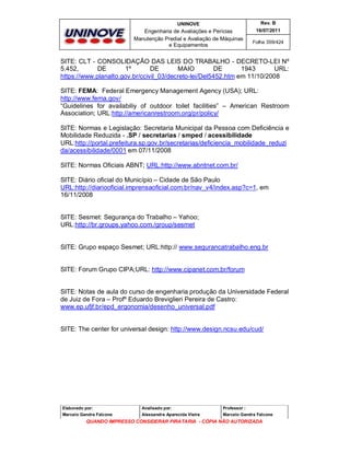 UNINOVE

Rev. B

Engenharia de Avaliações e Perícias
Manutenção Predial e Avaliação de Máquinas
e Equipamentos

16/07/2011
Folha 359/424

SITE: CLT - CONSOLIDAÇÃO DAS LEIS DO TRABALHO - DECRETO-LEI Nº
5.452,
DE
1º
DE
MAIO
DE
1943
URL:
https://www.planalto.gov.br/ccivil_03/decreto-lei/Del5452.htm em 11/10/2008
SITE: FEMA: Federal Emergency Management Agency (USA); URL:
http://www.fema.gov/
“Guidelines for availabiliy of outdoor toilet facilities” – American Restroom
Association; URL:http://americanrestroom.org/pr/policy/
SITE: Normas e Legislação: Secretaria Municipal da Pessoa com Deficiência e
Mobilidade Reduzida - .SP / secretarias / smped / acessibilidade
URL:http://portal.prefeitura.sp.gov.br/secretarias/deficiencia_mobilidade_reduzi
da/acessibilidade/0001 em 07/11/2008
SITE: Normas Oficiais ABNT; URL:http://www.abntnet.com.br/
SITE: Diário oficial do Município – Cidade de São Paulo
URL:http://diariooficial.imprensaoficial.com.br/nav_v4/index.asp?c=1, em
16/11/2008

SITE: Sesmet: Segurança do Trabalho – Yahoo;
URL:http://br.groups.yahoo.com./group/sesmet

SITE: Grupo espaço Sesmet; URL:http:// www.segurancatrabalho.eng.br

SITE: Forum Grupo CIPA;URL: http://www.cipanet.com.br/forum

SITE: Notas de aula do curso de engenharia produção da Universidade Federal
de Juiz de Fora – Profº Eduardo Breviglieri Pereira de Castro:
www.ep.ufjf.br/epd_ergonomia/desenho_universal.pdf

SITE: The center for universal design: http://www.design.ncsu.edu/cud/

Elaborado por:

Analisado por:

Professor :

Marcelo Gandra Falcone

Alessandra Aparecida Vieira

Marcelo Gandra Falcone

QUANDO IMPRESSO CONSIDERAR PIRATARIA - CÓPIA NÃO AUTORIZADA

 