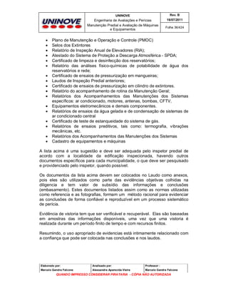 UNINOVE

Engenharia de Avaliações e Perícias
Manutenção Predial e Avaliação de Máquinas
e Equipamentos



















Rev. B
16/07/2011
Folha 36/424

Plano de Manutenção e Operação e Controle (PMOC)
Selos dos Extintores
Relatório de Inspeção Anual de Elevadores (RIA);
Atestado do Sistema de Proteção a Descarga Atmosférica - SPDA;
Certificado de limpeza e desinfecção dos reservatórios;
Relatório das análises físico-químicas de potabilidade de água dos
reservatórios e rede;
Certificado de ensaios de pressurização em mangueiras;
Laudos de Inspeção Predial anteriores;
Certificado de ensaios de pressurização em cilindro de extintores.
Relatório do acompanhamento de rotina da Manutenção Geral;
Relatórios dos Acompanhamentos das Manutenções dos Sistemas
específicos: ar condicionado, motores, antenas, bombas, CFTV,
Equipamentos eletromecânicos e demais componentes.
Relatórios de ensaios da água gelada e de condensação de sistemas de
ar condicionado central
Certificado de teste de estanqueidade do sistema de gás.
Relatórios de ensaios preditivos, tais como: termografia, vibrações
mecânicas, etc.
Relatórios dos Acompanhamentos das Manutenções dos Sistemas
Cadastro de equipamentos e máquinas

A lista acima é uma sugestão e deve ser adequada pelo inspetor predial de
acordo com a localidade da edificação inspecionada, havendo outros
documentos específicos para cada municipalidade, o que deve ser pesquisado
e providenciado pelo inspetor, quando possível.
Os documentos da lista acima devem ser colocados no Laudo como anexos,
pois eles são utilizados como parte das evidências objetivas colhidas na
diligencia e tem valor de subsídio das informações e conclusões
(embasamento). Estes documentos listados assim como as normas utilizadas
como referencia e as fotografias, formam um método racional para evidenciar
as conclusões de forma confiável e reproduzível em um processo sistemático
de perícia.
Evidência de vistoria tem que ser verificável e recuperável. Elas são baseadas
em amostras das informações disponíveis, uma vez que uma vistoria é
realizada durante um período finito de tempo e com recursos finitos.
Resumindo, o uso apropriado de evidencias está intimamente relacionado com
a confiança que pode ser colocada nas conclusões e nos laudos.

Elaborado por:

Analisado por:

Professor :

Marcelo Gandra Falcone

Alessandra Aparecida Vieira

Marcelo Gandra Falcone

QUANDO IMPRESSO CONSIDERAR PIRATARIA - CÓPIA NÃO AUTORIZADA

 