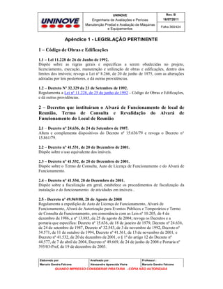 UNINOVE

Rev. B

Engenharia de Avaliações e Perícias
Manutenção Predial e Avaliação de Máquinas
e Equipamentos

16/07/2011
Folha 360/424

Apêndice 1 - LEGISLAÇÃO PERTINENTE
1 – Código de Obras e Edificações
1.1 – Lei 11.228 de 26 de Junho de 1992.
Dispõe sobre as regras gerais e específicas a serem obedecidas no projeto,
licenciamento, execução, manutenção e utilização de obras e edificações, dentro dos
limites dos imóveis; revoga a Lei nº 8.266, de 20 de junho de 1975, com as alterações
adotadas por leis posteriores, e dá outras providências.
1.2 – Decreto Nº 32.329 de 23 de Setembro de 1992.
Regulamenta a Lei nº 11.228, de 25 de junho de 1992 - Código de Obras e Edificações,
e dá outras providências.

2 – Decretos que instituíram o Alvará de Funcionamento de local de
Reunião, Termo de Consulta e Revalidação do Alvará de
Funcionamento do Local de Reunião
2.1 – Decreto n° 24.636, de 24 de Setembro de 1987.
Altera e complementa dispositivos do Decreto nº 15.636/79 e revoga o Decreto n°
15.861/79.
2.2 – Decreto n° 41.531, de 20 de Dezembro de 2001.
Dispõe sobre o uso equivalente dos imóveis.
2.3 – Decreto n° 41.532, de 20 de Dezembro de 2001.
Dispõe sobre o Termo de Consulta, Auto de Licença de Funcionamento e do Alvará de
Funcionamento.
2.4 – Decreto n° 41.534, 20 de Dezembro de 2001.
Dispõe sobre a fiscalização em geral, estabelece os procedimentos de fiscalização da
instalação e do funcionamento de atividades em imóveis .
2.5 - Decreto nº 49.969/08, 28 de Agosto de 2008
Regulamenta a expedição de Auto de Licença de Funcionamento, Alvará de
Funcionamento, Alvará de Autorização para Eventos Públicos e Temporários e Termo
de Consulta de Funcionamento, em consonância com as Leis nº 10.205, de 4 de
dezembro de 1986, e nº 13.885, de 25 de agosto de 2004; revoga os Decretos e a
portaria que especifica: Decreto nº 15.636, de 18 de janeiro de 1979, Decreto nº 24.636,
de 24 de setembro de 1987, Decreto nº 32.543, de 3 de novembro de 1992, Decreto nº
34.571, de 11 de outubro de 1994, Decreto nº 41.361, de 13 de novembro de 2001, e
Decreto nº 41.532, de 20 de dezembro de 2001, o § 1º do artigo 12 do Decreto nº
44.577, de 7 de abril de 2004, Decreto nº 49.669, de 24 de junho de 2008 e Portaria nº
395/03-Pref, de 19 de dezembro de 2003.

Elaborado por:

Analisado por:

Professor :

Marcelo Gandra Falcone

Alessandra Aparecida Vieira

Marcelo Gandra Falcone

QUANDO IMPRESSO CONSIDERAR PIRATARIA - CÓPIA NÃO AUTORIZADA

 