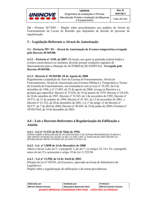 UNINOVE

Rev. B

Engenharia de Avaliações e Perícias
Manutenção Predial e Avaliação de Máquinas
e Equipamentos

16/07/2011
Folha 361/424

2.6 - Portaria 367/2001 – Dispõe sobre procedimentos nos pedidos de Alvará de
Funcionamento de Locais de Reunião que dependam de decisão de processo de
regularização

3 – Legislação Referente a Alvará de Autorização
3.1 - Portaria 395 / 03 – Alvará de Autorização de Eventos temporários revogado
pelo Decreto 49.969/08;
4.3.2 – Portaria nº 1105, de 2007. Os locais, nos quais se pretenda realizar bailes e
eventos carnavalescos ou similares, deverão possuir condições regulares de
funcionamento para a obtenção da AUTORIZAÇÃO ESPECIAL. Revogada pelo
Decreto 49.969/08;
4.3.3 - Decreto nº 49.969/08, 28 de Agosto de 2008
Regulamenta a expedição de Auto de Licença de Funcionamento, Alvará de
Funcionamento, Alvará de Autorização para Eventos Públicos e Temporários e Termo
de Consulta de Funcionamento, em consonância com as Leis nº 10.205, de 4 de
dezembro de 1986, e nº 13.885, de 25 de agosto de 2004; revoga os Decretos e a
portaria que especifica: Decreto nº 15.636, de 18 de janeiro de 1979, Decreto nº 24.636,
de 24 de setembro de 1987, Decreto nº 32.543, de 3 de novembro de 1992, Decreto nº
34.571, de 11 de outubro de 1994, Decreto nº 41.361, de 13 de novembro de 2001, e
Decreto nº 41.532, de 20 de dezembro de 2001, o § 1º do artigo 12 do Decreto nº
44.577, de 7 de abril de 2004, Decreto nº 49.669, de 24 de junho de 2008 e Portaria nº
395/03-Pref, de 19 de dezembro de 2003.

4.4 – Leis e Decretos Referentes á Regularização da Edificação e
Anistia
4.4.1 - Lei nº 11.522 de 04 de Maio de 1994.
DISPOE SOBRE A REGULARIZACAO DE EDIFICACOES E DA OUTRAS PROVIDENCIAS.(PL469/91)
OBS:PARTES VETADAS DA LEI(INC.IX ART.3 E PAR.3 ART.7)-PUBLICACAO DOM 200794P.39;
REPUBLICACAO PARTES VETADAS DA LEI-DOM 270794,P.36

4.4.2 - Lei nº 13098 de 14 de Dezembro de 2000
Altera o inciso ix,do art.3.; o paragrafo 3.,do art.7.; os artigos 10, 14 e 16; o paragrafo
unico do art.15 e acrescenta o artigo 19 da Lei 11.522/94
4.4.3 – Lei n° 13.558, de 14 de Abril de 2003.
(Projeto de Lei nº 692/01, do Executivo, aprovado na forma do Substitutivo do
Legislativo)
Dispõe sobre a regularização de edificações e dá outras providências.

Elaborado por:

Analisado por:

Professor :

Marcelo Gandra Falcone

Alessandra Aparecida Vieira

Marcelo Gandra Falcone

QUANDO IMPRESSO CONSIDERAR PIRATARIA - CÓPIA NÃO AUTORIZADA

 