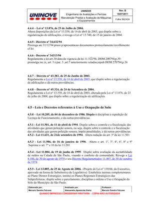UNINOVE

Rev. B

Engenharia de Avaliações e Perícias
Manutenção Predial e Avaliação de Máquinas
e Equipamentos

16/07/2011
Folha 362/424

4.4.4 – Lei n° 13.876, de 23 de Julho de 2004.
Altera disposições da Lei nº 13.558, de 14 de abril de 2003, que dispõe sobre a
regularização de edificações, e revoga a Lei nº 13.740, de 15 de janeiro de 2004.
4.4.5 - Decreto nº 34.632/94
Prorroga ate 31/12/94 prazo p/apresentacao documentos protocolamento/recolhimento
cf.lei
4.4.6 - Decreto nº 34313/94
Regulamenta a lei;art.30-data da vigencia da lei 11.522/94, DOM 200794,p.39promulga inc.ix, art. 3 e par. 3 ,art.7 anteriormente vetadas;repub.DOM 270794,p.36

4.4.7 – Decreto n° 43.383, de 25 de Junho de 2003.
Regulamenta a Lei nº 13.558, de 14 de abril de 2003, que dispõe sobre a regularização
de edificações e dá outras providências.
4.4.8 – Decreto n° 45.324, de 24 de Setembro de 2004.
Regulamenta a Lei nº 13.558, de 14 de abril de 2003, alterada pela Lei nº 13.876, de 23
de julho de 2004, que dispõe sobre a regularização de edificações.

4.5 - Leis e Decretos referentes à Uso e Ocupação de Solo
4.5.0 – Lei 10.205, de 04 de dezembro de 1986. Dispõe e disciplina a expedição de
Licença de Funcionamento, e da outras providências.
4.5.1 - Lei 11.501, de 11 de abril de 1994. Dispõe sobre o controle e a fiscalização das
atividades que geram poluição sonora, ou seja, dispõe sobre o controle e a fiscalização
das atividades que gerem poluição sonora; impõe penalidades, e dá outras providências.
4.5.2 - Lei 11.631, de 21de setembro de 1994. Altera redação do art. 3º da lei 11.501
4.5.3 - Lei 11.986, de 16 de janeiro de 1996. Altera o art. 1º, 3º, 4º, 6º, 8º e 9º
.Suprime o art. 7º e 10 da lei 11.501
4.5.4 - Lei 11.804, de 19 de junho de 1995. Dispõe sobre avaliação da aceitabilidade
de ruídos na Cidade de São Paulo, visando o conforto da comunidade. Revoga a Lei
8.106, de 30 de agosto de 1974 e seu Decreto Regulamentador 11.467, de 30 de outubro
de 1974.
4.5.5 - Lei 13.885, de 25 de Agosto de 2004. (Projeto de Lei nº 139/04, do Executivo,
aprovado na forma de Substitutivo do Legislativo) Estabelece normas complementares
ao Plano Diretor Estratégico, institui os Planos Regionais Estratégicos das
Subprefeituras, dispõe sobre o parcelamento, disciplina e ordena o Uso e Ocupação do
Solo do Município de São Paulo.
Elaborado por:

Analisado por:

Professor :

Marcelo Gandra Falcone

Alessandra Aparecida Vieira

Marcelo Gandra Falcone

QUANDO IMPRESSO CONSIDERAR PIRATARIA - CÓPIA NÃO AUTORIZADA

 