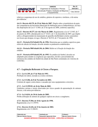 UNINOVE

Rev. B

Engenharia de Avaliações e Perícias
Manutenção Predial e Avaliação de Máquinas
e Equipamentos

16/07/2011
Folha 364/424

relativos a segurança de uso de estádios, ginásios de esportes e similares, e dá outras
providências.
4.6.11- Decreto 48.379, de 25 de Maio de 2007. Dispõe sobre a transferência de parte
das competências da Secretaria Municipal de Habitação para as Subprefeituras, em face
das disposições da Lei n° 13.885, de 25 de agosto de 2004, conforme especifica.
4.6.12 - Decreto 49.277, de 4 de Março de 2008 . Regulamenta a Lei nº 13.945, de 7
de janeiro de 2005, alterada pela Lei nº 14.621, de 11 de dezembro de 2007, que dispõe
sobre a obrigatoriedade da manutenção de aparelho desfibrilador externo automático
nos locais que designa; revoga o Decreto nº 46.914, de 17 de janeiro de 1996.
4.6.13 – Portaria 014/SehabG/96, de 1996. Determina que os estádios esportivos para
efeito de cálculo de lotação, deverão atender os parâmetros estabelecidos.
4.6.14 – Portaria 508/SehabG/04, de 2004. Refere-se à fixação da lotação dos
estádios.
4.6.15 – Portaria 659/SehabG/95, de 1995. Os estádios de futebol, deverão ser
adaptados para atender as exigências que especifica, devido a precariedade das
estruturas dos estádios de futebol da cidade de São Paulo constatadas em vistorias do
CONTRU.

4.7 – Legislação Referente à Circos e Parques.
4.7.1 - Lei 11.359, de 17 de Maio de 1993.
Proibição de rodeio, tourada ou eventos similares.
4.7.2 - Lei 13.206, de 8 de Novembro de 2001.
Contrato de seguro contra danos e causados por seus equipamentos a terceiros.
4.7.3 – Lei 13.595/03, de 26 de Maio de 2003.
Estabelece normas a serem observadas por circos quando da apresentação de animais
ferozes, e dá outras providências.
4.7.4 - Lei 14.014, de 30 de Junho de 2005.
Proíbe utilização de animais de qualquer espécie em circos e congêneres.
4.7.5 - Decreto 37.584, de 18 de Agosto de 1998.
Regulamenta a Lei 11.359/93.
4.7.6 - Decreto 41.636, de 23 de Janeiro de 2002.
Regulamenta a lei 13.206/01.
Elaborado por:

Analisado por:

Professor :

Marcelo Gandra Falcone

Alessandra Aparecida Vieira

Marcelo Gandra Falcone

QUANDO IMPRESSO CONSIDERAR PIRATARIA - CÓPIA NÃO AUTORIZADA

 