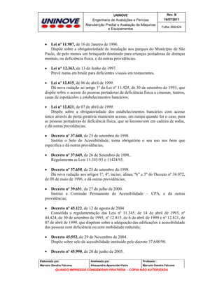 UNINOVE

Rev. B

Engenharia de Avaliações e Perícias
Manutenção Predial e Avaliação de Máquinas
e Equipamentos

16/07/2011
Folha 366/424



Lei nº 11.987, de 16 de Janeiro de 1996.
Dispõe sobre a obrigatoriedade de instalação nos parques do Município de São
Paulo, de pelo menos um brinquedo destinado para crianças portadoras de doenças
mentais, ou deficiência física, e dá outras providências.


Lei n° 12.363, de 13 de Junho de 1997.
Prevê menu em braile para deficientes visuais em restaurantes.



Lei nº 12.815, de 06 de abril de 1999.
Dá nova redação ao artigo 1º da Lei nº 11.424, de 30 de setembro de 1993, que
dispõe sobre o acesso de pessoas portadoras de deficiência física a cinemas, teatros,
casas de espetáculos e estabelecimentos bancários;


Lei nº 12.821, de 07 de abril de 1999.
Dispõe sobre a obrigatoriedade dos estabelecimentos bancários com acesso
único através de porta giratória manterem acesso, em rampa quando for o caso, para
as pessoas portadoras de deficiência física, que se locomovem em cadeira de rodas,
e dá outras providências;


Decreto nº 37.648, de 25 de setembro de 1998.
Institui o Selo de Acessibilidade, torna obrigatório o seu uso nos bens que
especifica e dá outras providências;


Decreto nº 37.649, de 26 de Setembro de 1998..
Regulamenta as Leis 11.345/93 e 11424/93.



Decreto nº 37.650, de 25 de setembro de 1998.
Dá nova redação aos artigos 1º, 4º, inciso, alínea “b” e 5º do Decreto nº 36.072,
de 09 de maio de 1996, e dá outras providências;


Decreto nº 39.651, de 27 de julho de 2000.
Institui a Comissão Permanente de Acessibilidade – CPA, e dá outras
providências;


Decreto nº 45.122, de 12 de agosto de 2004
Consolida a regulamentação das Leis nº 11.345, de 14 de abril de 1993, nº
44.424, de 30 de setembro de 1993, nº 12.815, de 6 de abril de 1999 e nº 12.821, de
07 de abril de 1999, que dispõem sobre a adequação das edificações à acessibilidade
das pessoas com deficiência ou com mobilidade reduzida;


Decreto 45.552, de 29 de Novembro de 2004.
Dispõe sobre selo de acessibilidade instituído pelo decreto 37.648/98.



Decreto nº 45.990, de 20 de junho de 2005.

Elaborado por:

Analisado por:

Professor :

Marcelo Gandra Falcone

Alessandra Aparecida Vieira

Marcelo Gandra Falcone

QUANDO IMPRESSO CONSIDERAR PIRATARIA - CÓPIA NÃO AUTORIZADA

 