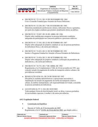 UNINOVE

Rev. B

Engenharia de Avaliações e Perícias
Manutenção Predial e Avaliação de Máquinas
e Equipamentos

16/07/2011
Folha 368/424



DECRETO N.º 23.131, DE 19 DE DEZEMBRO DE 1984
Cria o Conselho Estadual para Assuntos da Pessoa Deficiente.



DECRETO N.º 23.250, DE 1º DE FEVEREIRO DE 1985
Determina atendimento preferencial a idosos, deficientes físicos e gestantes,
por parte dos órgãos estaduais que prestam atendimento direto ao público.



DECRETO N.º 25.087, DE 28 DE ABRIL DE 1986
Dispõe sobre medida para assegurar às pessoas deficientes condições
adequadas de participação nos concursos públicos e processos seletivos.



DECRETO N.º 27.383, DE 22 DE SETEMBRO DE 1987
Dispõe sobre adequação de próprios estaduais ao uso de pessoas portadoras
de deficiência física, e dá outras providências.



DECRETO N.º 33.823, DE 21 DE SETEMBRO DE 1991
Institui o Programa Estadual de Atenção à Pessoa Portadora de Deficiência.



DECRETO N.º 33.824, DE 21 DE SETEMBRO DE 1991
Dispõe sobre adequação de próprios estaduais à utilização de portadores de
deficiências, e dá outras providências.



DECRETO N.º 34.753, DE 1º DE ABRIL DE 1992
Regulamenta a Lei Complementar nº 666, de 26 de novembro de 1991, que
concede isenção de pagamento de tarifas de transporte coletivo urbano e dá
providências correlatas.



RESOLUÇÃO STM-101, DE 28 DE MAIO DE 1992
Disciplina as medidas administrativas e operacionais necessárias à
implantação da isenção do pagamento de tarifas de transporte coletivo
urbano, de âmbito metropolitano, sob responsabilidade do Estado, concedida
às pessoas portadoras de deficiência.



LEI ESTADUAL Nº 11.369, DE 28/03/2003
Veda qualquer forma de discriminação racial, ao idoso, à pessoa portadora
de necessidades especiais, à mulher e dá outras providências.

4.9.3. Legislação Federal



Constituição da República
Decreto nº 5.626, de 22 de dezembro de 2005
Regulamenta a Lei nº 10.436, de 24 de abril de 2002, que dispõe sobre a

Elaborado por:

Analisado por:

Professor :

Marcelo Gandra Falcone

Alessandra Aparecida Vieira

Marcelo Gandra Falcone

QUANDO IMPRESSO CONSIDERAR PIRATARIA - CÓPIA NÃO AUTORIZADA

 