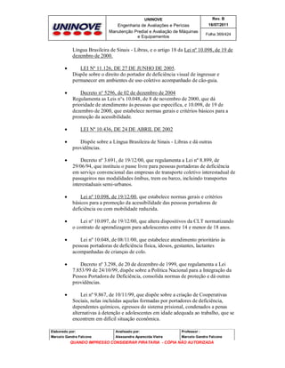 UNINOVE

Rev. B

Engenharia de Avaliações e Perícias
Manutenção Predial e Avaliação de Máquinas
e Equipamentos

16/07/2011
Folha 369/424

Língua Brasileira de Sinais - Libras, e o artigo 18 da Lei nº 10.098, de 19 de
dezembro de 2000.


LEI Nº 11.126, DE 27 DE JUNHO DE 2005.
Dispõe sobre o direito do portador de deficiência visual de ingressar e
permanecer em ambientes de uso coletivo acompanhado de cão-guia.



Decreto n° 5296, de 02 de dezembro de 2004
Regulamenta as Leis n°s 10.048, de 8 de novembro de 2000, que dá
prioridade de atendimento às pessoas que especifica, e 10.098, de 19 de
dezembro de 2000, que estabelece normas gerais e critérios básicos para a
promoção da acessibilidade.



LEI Nº 10.436, DE 24 DE ABRIL DE 2002



Dispõe sobre a Língua Brasileira de Sinais - Libras e dá outras
providências.



Decreto nº 3.691, de 19/12/00, que regulamenta a Lei nº 8.899, de
29/06/94, que instituiu o passe livre para pessoas portadoras de deficiência
em serviço convencional das empresas de transporte coletivo interestadual de
passageiros nas modalidades ônibus, trem ou barco, incluindo transportes
interestaduais semi-urbanos.



Lei nº 10.098, de 19/12/00, que estabelece normas gerais e critérios
básicos para a promoção da acessibilidade das pessoas portadoras de
deficiência ou com mobilidade reduzida.



Lei nº 10.097, de 19/12/00, que altera dispositivos da CLT normatizando
o contrato de aprendizagem para adolescentes entre 14 e menor de 18 anos.



Lei nº 10.048, de 08/11/00, que estabelece atendimento prioritário às
pessoas portadoras de deficiência física, idosos, gestantes, lactantes
acompanhadas de crianças de colo.



Decreto nº 3.298, de 20 de dezembro de 1999, que regulamenta a Lei
7.853/99 de 24/10/99, dispõe sobre a Política Nacional para a Integração da
Pessoa Portadora de Deficiência, consolida normas de proteção e dá outras
providências.



Lei nº 9.867, de 10/11/99, que dispõe sobre a criação de Cooperativas
Sociais, nelas incluídas aquelas formadas por portadores de deficiência,
dependentes químicos, egressos do sistema prisional, condenados a penas
alternativas à detenção e adolescentes em idade adequada ao trabalho, que se
encontrem em difícil situação econômica.

Elaborado por:

Analisado por:

Professor :

Marcelo Gandra Falcone

Alessandra Aparecida Vieira

Marcelo Gandra Falcone

QUANDO IMPRESSO CONSIDERAR PIRATARIA - CÓPIA NÃO AUTORIZADA

 