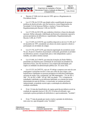 UNINOVE

Rev. B

Engenharia de Avaliações e Perícias
Manutenção Predial e Avaliação de Máquinas
e Equipamentos

16/07/2011
Folha 370/424



Decreto nº 3.048, de 6 de maio de 1999. aprova o Regulamento da
Previdência Social.



Lei nº 9.790, de 23/3/99, que dispõe sobre a qualificação de pessoas
jurídicas de direito privado, sem fins lucrativos, como Organizações da
Sociedade Civil de Interesse Público e institui o Termo de Parceria.
Regulamentada pelo Decreto 3.100, de 30/6/99.



Lei nº 9.394, de 20/12/96, que estabelece diretrizes e bases da educação
nacional. Define educação e habilitação profissional e tratamento especial a
pessoas portadoras de deficiência e superdotados. Regulamentada pelo
Decreto 2.208, de 17/4/97.



Lei nº 8.859, de 23/03/94, que modifica dispositivos da Lei nº 6.494, de 7
de dezembro de 1997, estendendo aos alunos de ensino especial o direito à
participação em atividades de estágio.



Lei nº 8.742, de 07/12/93, que trata da organização da assistência social.
No art. 20 prevê o benefício da prestação continuada, garantindo ao portador
de deficiência carente e incapacitado para a vida independente e para o
trabalho, um salário mínimo mensal.



Lei nº 8.666, de 21/06/93, que trata das licitações do Poder Público,
permitindo sua dispensa para contratação de associação de portadores de
deficiência física, sem fins lucrativos e de comprovada idoneidade, por
órgãos ou entidades da administração pública (art. 24, inciso XX).



Lei nº 8.213, de 24/07/91, cujo art. 93 obriga a empresa com mais de cem
empregados a preencher de dois a cinco por cento de seus cargos, com
beneficiários reabilitados ou pessoas portadoras de deficiência habilitadas,
sob pena de multa. Esta, a proporção: até 200 empregados – 2%; de 201 a
500 – 3%; de 501 a 1000 – 4% de; 1001 em diante – 5%. A dispensa de
trabalhador reabilitado ou de deficiente habilitado, no contrato por prazo
determinado de mais de 90 dias, e a imotivada, no contrato por prazo
indeterminado, só poderão ocorrer após a contratação de substituto de
condição semelhante.



O art. 16 trata dos beneficiários do regime geral da previdência social na
condição de segurado (incisos I, III e IV). O termo ali utilizado e que
contempla a pessoa portadora de deficiência é, equivocadamente, "inválido".



O art. 77 trata da pensão por morte e inclui o portador de deficiência,
mais uma vez, aqui designado como "inválido".

Elaborado por:

Analisado por:

Professor :

Marcelo Gandra Falcone

Alessandra Aparecida Vieira

Marcelo Gandra Falcone

QUANDO IMPRESSO CONSIDERAR PIRATARIA - CÓPIA NÃO AUTORIZADA

 