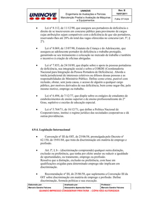 UNINOVE

Rev. B

Engenharia de Avaliações e Perícias
Manutenção Predial e Avaliação de Máquinas
e Equipamentos

16/07/2011
Folha 371/424



Lei nº 8.112, de 11/12/90, que assegura aos portadores de deficiência o
direito de se inscreverem em concurso público para provimento de cargos
cujas atribuições sejam compatíveis com a deficiência de que são portadores,
reservando-lhes até 20% do total das vagas oferecidas no concurso (art. 5º, §
2º).



Lei nº 8.069, de 13/07/90, Estatuto da Criança e do Adolescente, que
assegura ao adolescente portador de deficiência o trabalho protegido,
garantindo-se seu treinamento e colocação no mercado de trabalho e também
o incentivo à criação de oficinas abrigadas.



Lei nº 7.853, de 24/10/89, que dispõe sobre o apoio às pessoas portadoras
de deficiência, sua integração social e sobre a CORDE (Coordenadoria
Nacional para Integração da Pessoa Portadora de Deficiência). Aborda a
tutela jurisdicional de interesses coletivos ou difusos dessas pessoas e as
responsabilidades do Ministério Público. Define como crime, punível com
reclusão, obstar, sem justa causa, o acesso de alguém a qualquer cargo
público, por motivos derivados de sua deficiência, bem como negar-lhe, pelo
mesmo motivo, emprego ou trabalho.



Lei nº 6.494, de 7/12/77, que dispõe sobre os estágios de estudantes de
estabelecimentos de ensino superior e de ensino profissionalizante do 2º
Grau, supletivo e escolas de educação especial.



Lei nº 5.764/71, de 16/12/71, que define a Política Nacional de
Cooperativismo, institui o regime jurídico das sociedades cooperativas e dá
outras providências.

4.9.4. Legislação Internacional


Convenção nº III da OIT, de 25/06/58, promulgada pelo Decreto nº
62.150, de 19/01/68, que trata da discriminação em matéria de emprego e
profissão.



Art. Iº, I, b – (discriminação compreende) qualquer outra distinção,
exclusão ou preferência, que tenha por efeito anular ou reduzir a igualdade
de oportunidades, ou tratamento, emprego ou profissão.
Ressalva que a distinção, exclusão ou preferência, com base em
qualificações exigidas para determinado emprego não implicam em
discriminação.



Recomendação nº III, de 25/06/58, que suplementa a Convenção III da
OIT sobre discriminação em matéria de emprego e profissão. Define
discriminação, formula políticas e sua execução.

Elaborado por:

Analisado por:

Professor :

Marcelo Gandra Falcone

Alessandra Aparecida Vieira

Marcelo Gandra Falcone

QUANDO IMPRESSO CONSIDERAR PIRATARIA - CÓPIA NÃO AUTORIZADA

 