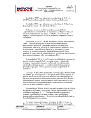 UNINOVE

Rev. B

Engenharia de Avaliações e Perícias
Manutenção Predial e Avaliação de Máquinas
e Equipamentos

16/07/2011
Folha 372/424



Resolução nº 3.447, aprovada pela Assembléia Geral da ONU em
09/12/75, sobre a Declaração dos Direitos das Pessoas Deficientes.



Resolução nº 2.896, aprovada pela Assembléia Geral da ONU, sobre a
Declaração dos Direitos dos Retardados Mentais.



Declaração Universal dos Direitos do Homem e do Cidadão
– aprovada pela Assembléia Geral da Organização das Nações Unidas, em
10/12/48, "todo o homem tem direito ao trabalho, à livre escolha de
emprego, à condições justas e favoráveis de trabalho e à proteção contra o
desemprego.



Resolução nº 45, de 14/12/90, 68ª Assembléia Geral das Nações Unidas
– ONU. Execução do Programa de Ação Mundial para as pessoas
Deficientes e a Década das Pessoas Deficientes das Nações Unidas,
compromisso mundial no sentido de se construir uma sociedade para todos,
segundo a qual a Assembléia Geral solicita ao Secretário-Geral uma
mudança no foco do programa das Nações Unidas sobre deficiência
passando da conscientização para a ação, com o propósito de se concluir com
êxito uma sociedade para todos por volta do ano 2010.



Recomendação nº 99, de 25/06/55, relativa à reabilitação profissional das
pessoas portadoras de deficiência – aborda princípios, e métodos de
orientação vocacional e treinamento profissional, meios de aumentar
oportunidades de emprego para os portadores de deficiência, emprego
protegido, disposições especiais para crianças e jovens portadores de
deficiência.



Convenção nº 159 da OIT, de 20/06/83, promulgada pelo Decreto nº 129,
de 22.05.91, que trata da política de readaptação profissional e emprego de
pessoas portadoras de deficiência. Essa política é baseada no princípio de
igualdade de oportunidade entre os trabalhadores portadores de deficiência e
os trabalhadores em geral. Medidas especiais positivas que visem garantir
essa igualdade de oportunidades não serão consideradas discriminatórias
com relação aos trabalhadores em geral.



Recomendação nº 168, de 20/06/83, que suplementa a convenção relativa
à reabilitação profissional e emprego de 1983 e a Recomendação relativa à
reabilitação profissional de 1955. Prevê a participação comunitária no
processo, a reabilitação profissional em áreas rurais, contribuições
de empregadores e trabalhadores e dos próprios portadores de deficiência na
formulação de políticas específicas.



Convenção Interamericana para a Eliminação de todas as formas de
Discriminação contra as Pessoas Portadoras de Deficiência – promulgada

Elaborado por:

Analisado por:

Professor :

Marcelo Gandra Falcone

Alessandra Aparecida Vieira

Marcelo Gandra Falcone

QUANDO IMPRESSO CONSIDERAR PIRATARIA - CÓPIA NÃO AUTORIZADA

 