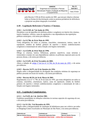 UNINOVE

Rev. B

Engenharia de Avaliações e Perícias
Manutenção Predial e Avaliação de Máquinas
e Equipamentos

16/07/2011
Folha 373/424

pelo Decreto 3.956 de 08 de outubro de 2001, que tem por objetivo eliminar
todas as formas de discriminação contra as pessoas portadoras de deficiência
e propiciar sua plena integração à sociedade.

4.10 – Legislação Referente à Teatros e Cinemas.
4.10.1 – Lei 11.545, de 7 de Junho de 1994.
Disciplina o uso de aparelhos de telefonia celular e congêneres no interior dos cinemas,
teatros, hospitais, velórios, casas de espetáculos e nas dependências das repartições
públicas municipais, e dá outras providências.
4.10.2 – Lei 11.786, de 26 de Maio de 1995.
Torna obrigatória em todos os cinemas, cineclubes, cinematecas, teatros, casas de
espetáculo, estádios de futebol, ginásios de esportes e demais estabelecimentos
congêneres a manutenção de toda a lotação com lugares numerados.
4.10.3 – Lei 12.658, de 18 de Maio de 1998.
Obriga os cinemas, teatros, bibliotecas, ginásios esportivos, casas noturnas e
restaurantes a manter em suas dependências cadeiras ou poltronas especiais para uso de
pessoas obesas, e dá outras providências.
4.10.4 – Lei 13.451, de 22 de Novembro de 2002.
Altera a redação do artigo 1º da Lei nº 11.786, de 26 de maio de 1995, e dá outras
providências.
4.10.5 – Decreto 34.571, de 12 de Outubro de 1994.
Dispõe sobre a obrigatoriedade de divulgação das condições mínimas de segurança ao
público presente em locais de reunião, e da outras providências.
4.10.6 – Decreto 40.334, de 16 de Março de 2001.
Regulamenta a Lei nº 11.786, de 26 de maio de 1995, que torna obrigatória em todos os
cinemas, cineclubes, cinematecas, teatros, casas de espetáculo, estádio de futebol,
ginásios de esportes e demais estabelecimentos congêneres a manutenção de toda a
lotação com lugares numerados.

4.11 – Legislação Complementar.
4.11.1 – Lei 9.433, de 1 de Abril de 1982.
Estabelece penalidades às infrações referentes às normas especiais de segurança de uso,
e dá outras providências.
4.11.2 - Lei 11.136, 5 de Dezembro de 1991.
Dispõe sobre a obrigatoriedade de instalação de bebedouros para uso coletivo em todos
os Shopping-Centers localizados no Município de São Paulo, e da outras providências.
Elaborado por:

Analisado por:

Professor :

Marcelo Gandra Falcone

Alessandra Aparecida Vieira

Marcelo Gandra Falcone

QUANDO IMPRESSO CONSIDERAR PIRATARIA - CÓPIA NÃO AUTORIZADA

 