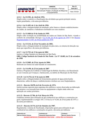 UNINOVE

Rev. B

Engenharia de Avaliações e Perícias
Manutenção Predial e Avaliação de Máquinas
e Equipamentos

16/07/2011
Folha 374/424

4.11.3 – Lei 11.501, de Abril de 1994.
Dispõe sobre o controle e a fiscalização das atividades que gerem poluição sonora;
impõe penalidades, e dá outras providências.
4.11.4 - Lei 11.495, de 11 de Abril de 1994.
Dispõe sobre a obrigatoriedade da instalação, pelos bancos e demais estabelecimentos
de crédito, de sanitários e bebedouros destinados aos seus usuários.
4.11.5 – Lei 11.804 de 19 de Junho de 1995.
Dispõe sobre avaliação da aceitabilidade de ruídos na Cidade de São Paulo, visando o
conforto da comunidade. Revoga a Lei 8.106, de 30 de agosto de 1974 e seu Decreto
Regulamentador 11.467, de 30 de outubro de 1974.
4.11.6 – Lei 13.214, de 22 de Novembro de 2001.
Dispõe sobre a obrigatoriedade de instalação de pára-raios, ou sistema de detecção nas
áreas que especifica e dá outras providências.
4.11.7 - Lei 13.725, de 15 de maio de 2004
Institui o Código Sanitário do Município de São Paulo.
OBS: Código Sanitário do Estado de São Paulo : Lei Nº 10.083, de 23 de setembro
de 1998
4.11.8 – Lei 13.885, de 25 de Agosto de 2004.
Referente aos limites de ruído baseado no zoneamento.
4.11.9 – Lei 14.450, de 22 de junho de 2007
Institui o Programa de Combate à Venda Ilegal de Bebida Alcoólica e de Desestímulo
ao seu Consumo por Crianças e Adolescentes, no âmbito do Município de São Paulo.
4.11.10 - Lei 14.724, de 15 de maio de 2008
Dispõe sobre a obrigatoriedade de fornecimento gratuito de água potável pelas
danceterias, salões de dança e estabelecimentos similares aos seus freqüentadores.
4.11.11 – Decreto 10.878, de 8 de Fevereiro de 1974.
Institui normas especiais para segurança dos edifícios a serem observadas na elaboração
dos projetos e na execução bem como no equipamento e dispõe ainda sobre sua
aplicação em caráter prioritário.
4.11.12 - Decreto 12.706, de 9 de Março de 1976.
Estabelece normas para utilização de gás combustível nos edifícios e construções em
geral, regulamentando os artigos 105 e 110 da Lei nº 8.266, de 20 de junho de 1975, e
dá outras providências.
4.11.13 – Decreto 24.714, de 8 de Outubro de 1987.
Regulamenta o sistema de fiscalização, disposições gerais para utilização de gás
combustível nos edifícios e construções em geral, e dá outras providências.
Elaborado por:

Analisado por:

Professor :

Marcelo Gandra Falcone

Alessandra Aparecida Vieira

Marcelo Gandra Falcone

QUANDO IMPRESSO CONSIDERAR PIRATARIA - CÓPIA NÃO AUTORIZADA

 