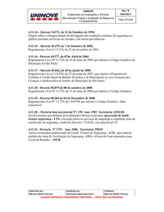 UNINOVE

Rev. B

Engenharia de Avaliações e Perícias
Manutenção Predial e Avaliação de Máquinas
e Equipamentos

16/07/2011
Folha 375/424

4.11.14 – Decreto 34.571, de 12 de Outubro de 1994.
Dispõe sobre a obrigatoriedade de divulgação das condições mínimas de segurança ao
público presente em locais de reunião, e dá outras providências.
4.11.15 – Decreto 42.479, de 7 de Outubro de 2002.
Regulamenta a Lei nº 13.214, de 22 de novembro de 2001.
4.11.16 - Decreto 44.577, de 07de Abril de 2004
Regulamenta a Lei Nº 13.725, de 15 de maio de 2004 que Institui o Código Sanitário do
Município de São Paulo.
4.11.17 – Decreto 49.662, de 20 de junho de 2008
Regulamenta a Lei nº 14.450, de 22 de junho de 2007, que institui o Programa de
Combate à Venda Ilegal de Bebida Alcoólica e de Desestímulo ao seu Consumo por
Crianças e Adolescentes no âmbito do Município de São Paulo.
4.11.18 - Decreto 50.079 de 08 de outubro de 2008
Regulamenta a Lei Nº 13.725, de 15 de maio de 2004 que Institui o Código Sanitário.
4.11.19 - Decreto 50.284 de 02 de Dezembro de 2008
Regulamenta a Lei Nº 13.725, de 15/05/04 que Institui o Código Sanitário - óleo
comestível.
4.11.20 – Portaria Intersecretarial No: 150 Ano: 1981 Secretaria: SEHAB
Institui normas que definam procedimentos básicos referentes aprovação de laudo
técnico segurança - LTS, execução obras ou serviços de adaptação e expedição auto de
verificação de segurança, conforme Decreto 17216/81, em especial art.19.
4.11.21 - Portaria No 1751 Ano: 2006 Secretaria: PREF
Aprova formulário padronizado do Laudo Técnico de Segurança - LTS, para instruir
pedidos de Auto de Verificação de Segurança- AVS e Alvará de Funcionamento para
Local de Reunião - AFLR

Elaborado por:

Analisado por:

Professor :

Marcelo Gandra Falcone

Alessandra Aparecida Vieira

Marcelo Gandra Falcone

QUANDO IMPRESSO CONSIDERAR PIRATARIA - CÓPIA NÃO AUTORIZADA

 