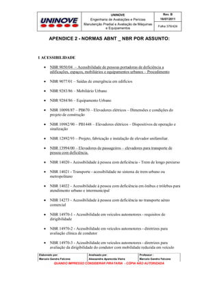 UNINOVE

Rev. B

Engenharia de Avaliações e Perícias
Manutenção Predial e Avaliação de Máquinas
e Equipamentos

16/07/2011
Folha 376/424

APENDICE 2 - NORMAS ABNT _ NBR POR ASSUNTO:

1 ACESSIBILIDADE


NBR 9050/04 – Acessibilidade de pessoas portadoras de deficiência a
edificações, espaços, mobiliários e equipamentos urbanos – Procedimento



NBR 9077/01 – Saídas de emergência em edifícios



NBR 9283/86 – Mobiliário Urbano



NBR 9284/86 – Equipamento Urbano



NBR 10098/87 – PB670 – Elevadores elétricos – Dimensões e condições do
projeto de construção



NBR 10982/90 – PB1448 – Elevadores elétricos – Dispositivos de operação e
sinalização



NBR 12892/93 – Projeto, fabricação e instalação de elevador unifamiliar.



NBR 13994/00 – Elevadores de passageiros – elevadores para transporte de
pessoa com deficiência.



NBR 14020 - Acessibilidade à pessoa com deficiência - Trem de longo percurso



NBR 14021 - Transporte - acessibilidade no sistema de trem urbano ou
metropolitano



NBR 14022 - Acessibilidade à pessoa com deficiência em ônibus e trólebus para
atendimento urbano e intermunicipal



NBR 14273 - Acessibilidade à pessoa com deficiência no transporte aéreo
comercial



NBR 14970-1 - Acessibilidade em veículos automotores - requisitos de
dirigibilidade



NBR 14970-2 - Acessibilidade em veículos automotores - diretrizes para
avaliação clínica de condutor



NBR 14970-3 - Acessibilidade em veículos automotores - diretrizes para
avaliação da dirigibilidade do condutor com mobilidade reduzida em veículo

Elaborado por:

Analisado por:

Professor :

Marcelo Gandra Falcone

Alessandra Aparecida Vieira

Marcelo Gandra Falcone

QUANDO IMPRESSO CONSIDERAR PIRATARIA - CÓPIA NÃO AUTORIZADA

 