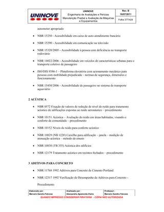 UNINOVE

Rev. B

Engenharia de Avaliações e Perícias
Manutenção Predial e Avaliação de Máquinas
e Equipamentos

16/07/2011
Folha 377/424

automotor apropriado


NBR 15250 - Acessibilidade em caixa de auto-atendimento bancário



NBR 15290 - Acessibilidade em comunicação na televisão



NBR 15320/2005 - Acessibilidade à pessoa com deficiência no transporte
rodoviário



NBR 14022/2006 - Acessibilidade em veículos de características urbanas para o
transporte coletivo de passageiro



ISO/DIS 9386-1 – Plataforma elevatória com acionamento mecânico para
pessoas com mobilidade prejudicada – normas de segurança, dimensões e
funcionamento



NBR 15450/2006 - Acessibilidade de passageiro no sistema de transporte
aquaviário

2 ACÚSTICA


NBR 8572 Fixação de valores de redução de nível de ruído para tratamento
acústico de edificações expostas ao ruído aeronáutico – procedimento



NBR 10151 Acústica – Avaliação do ruído em áreas habitadas, visando o
conforto da comunidade – procedimento



NBR 10152 Níveis de ruído para conforto acústico



NBR 10829 (NB 1220) Caixilho para edificação – janela – medição de
atenuação acústica – método de ensaio



NBR 10830 (TB 355) Acústica dos edifícios



NBR 12179 Tratamento acústico em recintos fechados – procedimento

3 ADITIVOS PARA CONCRETO


NBR 11768 1992 Aditivos para Concreto de Cimento Portland



NBR 12317 1992 Verificação de Desempenho de Aditivos para Concreto Procedimento

Elaborado por:

Analisado por:

Professor :

Marcelo Gandra Falcone

Alessandra Aparecida Vieira

Marcelo Gandra Falcone

QUANDO IMPRESSO CONSIDERAR PIRATARIA - CÓPIA NÃO AUTORIZADA

 