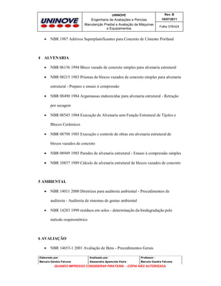 UNINOVE

Engenharia de Avaliações e Perícias
Manutenção Predial e Avaliação de Máquinas
e Equipamentos



Rev. B
16/07/2011
Folha 378/424

NBR 1987 Aditivos Superplastificantes para Concreto de Cimento Portland

4 ALVENARIA


NBR 06136 1994 Bloco vazado de concreto simples para alvenaria estrutural



NBR 08215 1983 Prismas de blocos vazados de concreto simples para alvenaria
estrutural - Preparo e ensaio à compressão



NBR 08490 1984 Argamassas endurecidas para alvenaria estrutural - Retração
por secagem



NBR 08545 1984 Execução de Alvenaria sem Função Estrutural de Tijolos e
Blocos Cerâmicos



NBR 08798 1985 Execução e controle de obras em alvenaria estrutural de
blocos vazados de concreto



NBR 08949 1985 Paredes de alvenaria estrutural - Ensaio à compressão simples



NBR 10837 1989 Cálculo de alvenaria estrutural de blocos vazados de concreto

5 AMBIENTAL


NBR 14011 2000 Diretrizes para auditoria ambiental - Procedimentos de
auditoria - Auditoria de sistemas de gestao ambiental



NBR 14283 1999 resíduos em solos - determinação da biodegradação pelo
método respirométrico

6 AVALIAÇÃO


NBR 14653-1 2001 Avaliação de Bens - Procedimentos Gerais

Elaborado por:

Analisado por:

Professor :

Marcelo Gandra Falcone

Alessandra Aparecida Vieira

Marcelo Gandra Falcone

QUANDO IMPRESSO CONSIDERAR PIRATARIA - CÓPIA NÃO AUTORIZADA

 