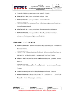 UNINOVE

Rev. B

Engenharia de Avaliações e Perícias
Manutenção Predial e Avaliação de Máquinas
e Equipamentos

16/07/2011
Folha 379/424



NBR 14653-2 2004 Avaliação de Bens - Imóveis Urbanos



NBR 14653-3 2004 Avaliação de Bens - Imóveis Rurais



NBR 14653-4 2002 Avaliação de Bens - Empreendimentos



NBR 14653-5 2007 Avaliação de Bens - Máquinas, equipamentos, instalações e
bens industriais em geral



NBR 14653-6 2007 Avaliação de Bens - Recursos naturais e ambientais



NBR 14653-7 2008 Avaliação de Bens - Bens de patrimônios históricos,
artísticos, culturais, arqueológicos ou paisagísticos

7 ARMADURA PARA CONCRETO


NBR 06349 1991 Fio, Barra e Cordoalha de Aço para Armaduras de Protensão Ensaio de Tração



NBR 07477 1979 Determinação do Coeficiente de Conformação Superficial de
Barras e Fios de Aço Destinados a Armaduras de Concreto Armado



NBR 07478 1977 Método de Ensaio de Fadiga de Barras de Aço para Concreto
Armado



NBR 07480 1985 Barras e Fios de Aço Destinados a Armaduras para Concreto
Armado



NBR 07481 1989 Telas de Aço Soldados para Armadura de Concreto



NBR 07484 1991 Fios, Barras e Cordoalhas de Aço Destinados a Armaduras de
Protensão - Ensaio de Relaxação Isotérmica

Elaborado por:

Analisado por:

Professor :

Marcelo Gandra Falcone

Alessandra Aparecida Vieira

Marcelo Gandra Falcone

QUANDO IMPRESSO CONSIDERAR PIRATARIA - CÓPIA NÃO AUTORIZADA

 