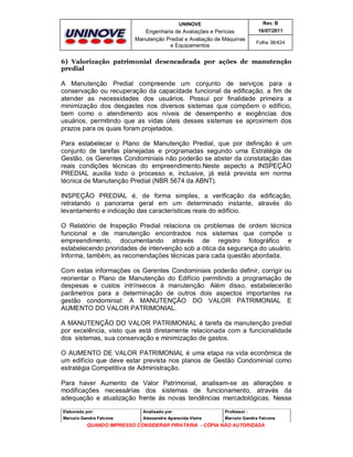 UNINOVE

Rev. B

Engenharia de Avaliações e Perícias
Manutenção Predial e Avaliação de Máquinas
e Equipamentos

16/07/2011
Folha 38/424

6) Valorização patrimonial desencadeada por ações de manutenção
predial

A Manutenção Predial compreende um conjunto de serviços para a
conservação ou recuperação da capacidade funcional da edificação, a fim de
atender as necessidades dos usuários. Possui por finalidade primeira a
minimização dos desgastes nos diversos sistemas que compõem o edifício,
bem como o atendimento aos níveis de desempenho e exigências dos
usuários, permitindo que as vidas úteis desses sistemas se aproximem dos
prazos para os quais foram projetados.
Para estabelecer o Plano de Manutenção Predial, que por definição é um
conjunto de tarefas planejadas e programadas segundo uma Estratégia de
Gestão, os Gerentes Condominiais não poderão se abster da constatação das
reais condições técnicas do empreendimento.Neste aspecto a INSPEÇÃO
PREDIAL auxilia todo o processo e, inclusive, já está prevista em norma
técnica de Manutenção Predial (NBR 5674 da ABNT).
INSPEÇÃO PREDIAL é, de forma simples, a verificação da edificação,
retratando o panorama geral em um determinado instante, através do
levantamento e indicação das características reais do edifício.
O Relatório de Inspeção Predial relaciona os problemas de ordem técnica
funcional e de manutenção encontrados nos sistemas que compõe o
empreendimento, documentando através de registro fotográfico e
estabelecendo prioridades de intervenção sob a ótica da segurança do usuário.
Informa, também, as recomendações técnicas para cada questão abordada.
Com estas informações os Gerentes Condominiais poderão definir, corrigir ou
reorientar o Plano de Manutenção do Edifício permitindo a programação de
despesas e custos intrínsecos à manutenção. Além disso, estabelecerão
parâmetros para a determinação de outros dois aspectos importantes na
gestão condominial: A MANUTENÇÃO DO VALOR PATRIMONIAL E
AUMENTO DO VALOR PATRIMONIAL.
A MANUTENÇÃO DO VALOR PATRIMONIAL é tarefa da manutenção predial
por excelência, visto que está diretamente relacionada com a funcionalidade
dos sistemas, sua conservação e minimização de gastos.
O AUMENTO DE VALOR PATRIMONIAL é uma etapa na vida econômica de
um edifício que deve estar prevista nos planos de Gestão Condominial como
estratégia Competitiva de Administração.
Para haver Aumento de Valor Patrimonial, analisam-se as alterações e
modificações necessárias dos sistemas de funcionamento, através da
adequação e atualização frente às novas tendências mercadológicas. Nesse
Elaborado por:

Analisado por:

Professor :

Marcelo Gandra Falcone

Alessandra Aparecida Vieira

Marcelo Gandra Falcone

QUANDO IMPRESSO CONSIDERAR PIRATARIA - CÓPIA NÃO AUTORIZADA

 