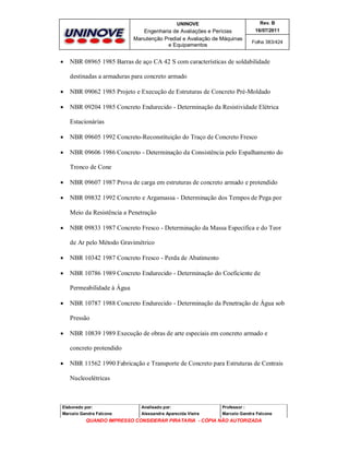 UNINOVE

Engenharia de Avaliações e Perícias
Manutenção Predial e Avaliação de Máquinas
e Equipamentos



Rev. B
16/07/2011
Folha 383/424

NBR 08965 1985 Barras de aço CA 42 S com características de soldabilidade
destinadas a armaduras para concreto armado



NBR 09062 1985 Projeto e Execução de Estruturas de Concreto Pré-Moldado



NBR 09204 1985 Concreto Endurecido - Determinação da Resistividade Elétrica
Estacionárias



NBR 09605 1992 Concreto-Reconstituição do Traço de Concreto Fresco



NBR 09606 1986 Concreto - Determinação da Consistência pelo Espalhamento do
Tronco de Cone



NBR 09607 1987 Prova de carga em estruturas de concreto armado e protendido



NBR 09832 1992 Concreto e Argamassa - Determinação dos Tempos de Pega por
Meio da Resistência a Penetração



NBR 09833 1987 Concreto Fresco - Determinação da Massa Específica e do Teor
de Ar pelo Método Gravimétrico



NBR 10342 1987 Concreto Fresco - Perda de Abatimento



NBR 10786 1989 Concreto Endurecido - Determinação do Coeficiente de
Permeabilidade à Água



NBR 10787 1988 Concreto Endurecido - Determinação da Penetração de Água sob
Pressão



NBR 10839 1989 Execução de obras de arte especiais em concreto armado e
concreto protendido



NBR 11562 1990 Fabricação e Transporte de Concreto para Estruturas de Centrais
Nucleoelétricas

Elaborado por:

Analisado por:

Professor :

Marcelo Gandra Falcone

Alessandra Aparecida Vieira

Marcelo Gandra Falcone

QUANDO IMPRESSO CONSIDERAR PIRATARIA - CÓPIA NÃO AUTORIZADA

 