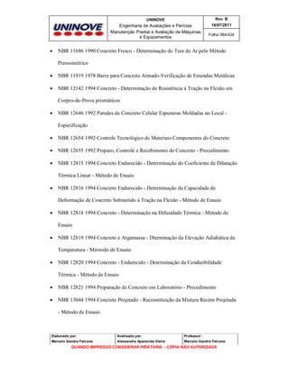 UNINOVE

Engenharia de Avaliações e Perícias
Manutenção Predial e Avaliação de Máquinas
e Equipamentos



Rev. B
16/07/2011
Folha 384/424

NBR 11686 1990 Concreto Fresco - Determinação do Teor de Ar pelo Método
Pressométrico



NBR 11919 1978 Barra para Concreto Armado-Verificação de Emendas Metálicas



NBR 12142 1994 Concreto - Determinação de Resistência à Tração na Flexão em
Corpos-de-Prova prismáticos



NBR 12646 1992 Paredes de Concreto Celular Espumoso Moldadas no Local Especificação



NBR 12654 1992 Controle Tecnológico de Materiais Componentes do Concreto



NBR 12655 1992 Preparo, Controle e Recebimento de Concreto - Procedimento



NBR 12815 1994 Concreto Endurecido - Determinação do Coeficiente de Dilatação
Térmica Linear - Método de Ensaio



NBR 12816 1994 Concreto Endurecido - Determinação da Capacidade de
Deformação de Concreto Submetido à Tração na Flexão - Método de Ensaio



NBR 12818 1994 Concreto - Determinação na Difusidade Térmica - Método de
Ensaio



NBR 12819 1994 Concreto e Argamassa - Dterminação da Elevação Adiabática da
Temperatura - Méotodo de Ensaio



NBR 12820 1994 Concreto - Endurecido - Determinação da Condutibilidade
Térmica - Método de Ensaio



NBR 12821 1994 Preparação de Concreto em Laboratório - Procedimento



NBR 13044 1994 Concreto Projetado - Reconstituição da Mistura Recém Projetada
- Método de Ensaio.

Elaborado por:

Analisado por:

Professor :

Marcelo Gandra Falcone

Alessandra Aparecida Vieira

Marcelo Gandra Falcone

QUANDO IMPRESSO CONSIDERAR PIRATARIA - CÓPIA NÃO AUTORIZADA

 