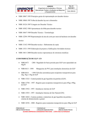 UNINOVE

Rev. B

Engenharia de Avaliações e Perícias
Manutenção Predial e Avaliação de Máquinas
e Equipamentos

16/07/2011
Folha 386/424



NBR 10067 1995 Princípios gerais de representação em desenho técnico



NBR 10068 1987 Folha de desenho lay-out e dimensões



NBR 10126 1987 Cotagem em Desenho Técnico



NBR 10582 1988 Apresentacao da folha para desenho tecnico



NBR 10647 1989 Desenho Técnico - Terminologia



NBR 12298 1995 Representação de área de corte por meio de hachuras em desenho
técnico



NBR 13142 1999 Desenho tecnico - Dobramento de copia



NBR 13531 1995 Elaboração de projetos e Edificações-Atividades técnicas



NBR 14611 2000 Desenho tecnico representacao de estruturas metalicas

13 DISTRIBUIÇÃO DE GLP / GN


NBR 8473
4kg/H



NBR 8613 - 1999



NBR 8614
- 1999 Válvulas automáticas para recipientes transportáveis para
2kg, 5kg e 13kg de GLP



NBR 13523 - Central predial de gás liquefeito de petróleo (GLP).



NBR 13794 – 1997 - Registro para recipientes transportáveis para 45kg e 90kg
de GLP



NBR 13932 - 1997 - Instalacoes internas de GLP



NBR 13933 - 1997 - Instalações Internas de Gás Natural (GN)



NBR 14024 - Centrais prediais e industriais de gás liquefeito de petróleo sistema de abastecimento a granel.



NBR 14536 – 2000 - Registros para recipientes transportáveis para 20kg de GLP

- 2001 Regulador de baixa pressão para GLP com capacidade ate

Mangueiras de PVC para instalações domesticas de GLP

Elaborado por:

Analisado por:

Professor :

Marcelo Gandra Falcone

Alessandra Aparecida Vieira

Marcelo Gandra Falcone

QUANDO IMPRESSO CONSIDERAR PIRATARIA - CÓPIA NÃO AUTORIZADA

 
