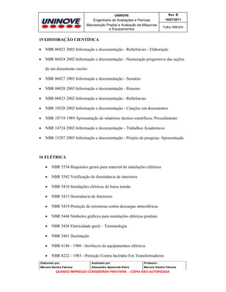 UNINOVE

Rev. B

Engenharia de Avaliações e Perícias
Manutenção Predial e Avaliação de Máquinas
e Equipamentos

16/07/2011
Folha 388/424

15 EDITORAÇÃO CIENTÍFICA


NBR 06023 2002 Informação e documentação - Referências - Elaboração



NBR 06024 2002 Informação e documentação - Numeração progressiva das seções
de um documento escrito



NBR 06027 2003 Informação e documentação - Sumário



NBR 06028 2003 Informação e documentação - Resumo



NBR 06823 2002 Informação e documentação - Referências



NBR 10520 2002 Informação e documentação - Citações em documentos



NBR 10719 1989 Apresentação de relatórios técnico-científicos: Procedimento



NBR 14724 2002 Informação e documentação - Trabalhos Academicos



NBR 15287 2005 Informação e documentação - Projeto de pesquisa: Apresentação

16 ELÉTRICA


NBR 5354 Requisitos gerais para material de instalações elétricas



NBR 5382 Verificação de iluminância de interiores



NBR 5410 Instalações elétricas de baixa tensão



NBR 5413 Iluminância de Interiores



NBR 5419 Proteção de estruturas contra descargas atmosféricas



NBR 5444 Símbolos gráficos para instalações elétricas prediais



NBR 5456 Eletricidade geral – Terminologia



NBR 5461 Iluminação



NBR 6146 - 1980 - Invólucro de equipamentos elétricos



NBR 8222 - 1983 - Proteção Contra Incêndio Em Transformadores

Elaborado por:

Analisado por:

Professor :

Marcelo Gandra Falcone

Alessandra Aparecida Vieira

Marcelo Gandra Falcone

QUANDO IMPRESSO CONSIDERAR PIRATARIA - CÓPIA NÃO AUTORIZADA

 