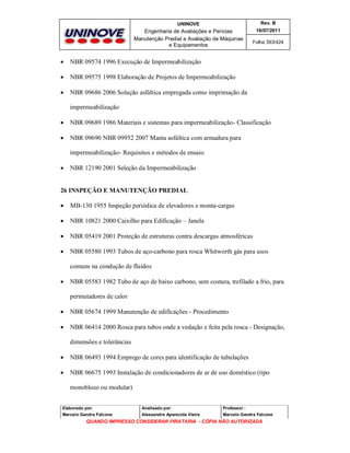 UNINOVE

Rev. B

Engenharia de Avaliações e Perícias
Manutenção Predial e Avaliação de Máquinas
e Equipamentos

16/07/2011



NBR 09574 1996 Execução de Impermeabilização



NBR 09575 1998 Elaboração de Projetos de Impermeabilização



Folha 393/424

NBR 09686 2006 Solução asfáltica empregada como imprimação da
impermeabilização



NBR 09689 1986 Materiais e sistemas para impermeabilização- Classificação



NBR 09690 NBR 09952 2007 Manta asfáltica com armadura para
impermeabilização- Requisitos e métodos de ensaio



NBR 12190 2001 Seleção da Impermeabilização

26 INSPEÇÃO E MANUTENÇÃO PREDIAL


MB-130 1955 Inspeção periódica de elevadores e monta-cargas



NBR 10821 2000 Caixilho para Edificação – Janela



NBR 05419 2001 Proteção de estruturas contra descargas atmosféricas



NBR 05580 1993 Tubos de aço-carbono para rosca Whitworth gás para usos
comuns na condução de fluidos



NBR 05583 1982 Tubo de aço de baixo carbono, sem costura, trefilado a frio, para
permutadores de calor



NBR 05674 1999 Manutenção de edificações - Procedimento



NBR 06414 2000 Rosca para tubos onde a vedação e feita pela rosca - Designação,
dimensões e tolerâncias



NBR 06493 1994 Emprego de cores para identificação de tubulações



NBR 06675 1993 Instalação de condicionadores de ar de uso doméstico (tipo
monobloco ou modular)

Elaborado por:

Analisado por:

Professor :

Marcelo Gandra Falcone

Alessandra Aparecida Vieira

Marcelo Gandra Falcone

QUANDO IMPRESSO CONSIDERAR PIRATARIA - CÓPIA NÃO AUTORIZADA

 
